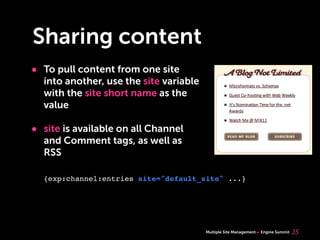 Multiple Site Management Engine Summit
Sharing content
• To pull content from one site
into another, use the site variable
with the site short name as the
value
• site is available on all Channel
and Comment tags, as well as
RSS
35
{exp:channel:entries site="default_site" ...}
 