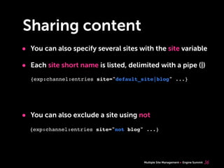Multiple Site Management Engine Summit
Sharing content
• You can also specify several sites with the site variable
• Each site short name is listed, delimited with a pipe (|)
• You can also exclude a site using not
36
{exp:channel:entries site="default_site|blog" ...}
{exp:channel:entries site="not blog" ...}
 