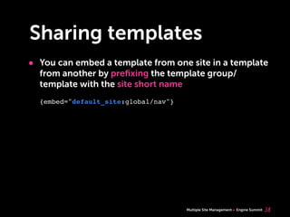 Multiple Site Management Engine Summit
Sharing templates
• You can embed a template from one site in a template
from another by preﬁxing the template group/
template with the site short name
38
{embed="default_site:global/nav"}
 