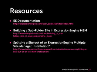 Multiple Site Management Engine Summit
Resources
• EE Documentation
http://expressionengine.com/user_guide/cp/sites/index.html
• Building a Sub-Folder Site in ExpressionEngine MSM
http://www.designlitm.us/articles/building_a_sub-
folder_site_in_expressionengine_msm/
• Splitting a Site out of an ExpressionEngine Multiple
Site Manager Installation*
http://www.train-ee.com/courseware/free-tutorials/comments/splitting-a-
site-out-of-an-ee-msm-installation/
39
 