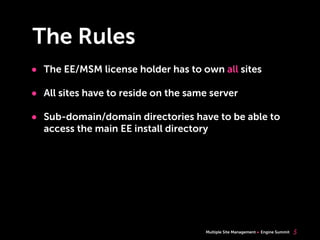 Multiple Site Management Engine Summit
The Rules
• The EE/MSM license holder has to own all sites
• All sites have to reside on the same server
• Sub-domain/domain directories have to be able to
access the main EE install directory
5
 