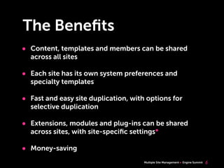 Multiple Site Management Engine Summit
The Beneﬁts
• Content, templates and members can be shared
across all sites
• Each site has its own system preferences and
specialty templates
• Fast and easy site duplication, with options for
selective duplication
• Extensions, modules and plug-ins can be shared
across sites, with site-speciﬁc settings*
• Money-saving
6
 