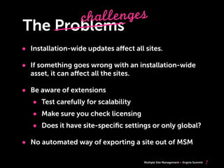 Multiple Site Management Engine Summit
The Problems
• Installation-wide updates aﬀect all sites.
• If something goes wrong with an installation-wide
asset, it can aﬀect all the sites.
• Be aware of extensions
• Test carefully for scalability
• Make sure you check licensing
• Does it have site-speciﬁc settings or only global?
• No automated way of exporting a site out of MSM
7
challenges
 