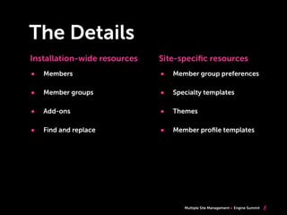 Multiple Site Management Engine Summit
The Details
8
• Members
• Member groups
• Add-ons
• Find and replace
Installation-wide resources Site-speciﬁc resources
• Member group preferences
• Specialty templates
• Themes
• Member proﬁle templates
 
