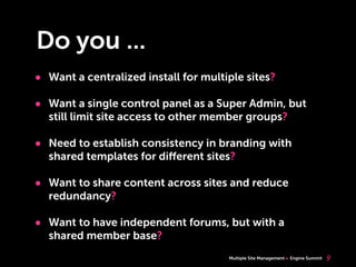 Multiple Site Management Engine Summit
Do you ...
• Want a centralized install for multiple sites?
• Want a single control panel as a Super Admin, but
still limit site access to other member groups?
• Need to establish consistency in branding with
shared templates for diﬀerent sites?
• Want to share content across sites and reduce
redundancy?
• Want to have independent forums, but with a
shared member base?
9
 