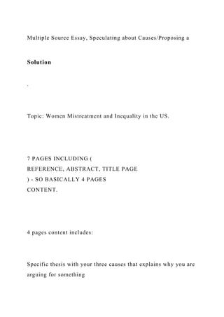 Multiple Source Essay, Speculating about Causes/Proposing a
Solution
.
Topic: Women Mistreatment and Inequality in the US.
7 PAGES INCLUDING (
REFERENCE, ABSTRACT, TITLE PAGE
) - SO BASICALLY 4 PAGES
CONTENT.
4 pages content includes:
Specific thesis with your three causes that explains why you are
arguing for something
 