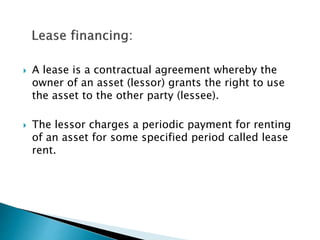  A lease is a contractual agreement whereby the
owner of an asset (lessor) grants the right to use
the asset to the other party (lessee).
 The lessor charges a periodic payment for renting
of an asset for some specified period called lease
rent.
 