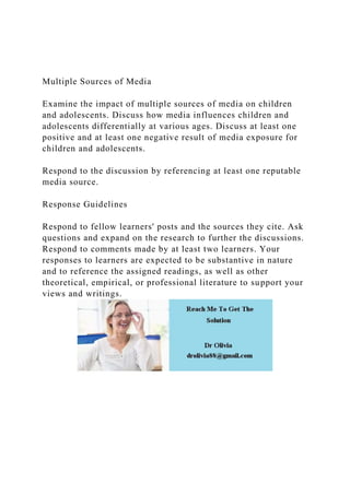 Multiple Sources of Media
Examine the impact of multiple sources of media on children
and adolescents. Discuss how media influences children and
adolescents differentially at various ages. Discuss at least one
positive and at least one negative result of media exposure for
children and adolescents.
Respond to the discussion by referencing at least one reputable
media source.
Response Guidelines
Respond to fellow learners' posts and the sources they cite. Ask
questions and expand on the research to further the discussions.
Respond to comments made by at least two learners. Your
responses to learners are expected to be substantive in nature
and to reference the assigned readings, as well as other
theoretical, empirical, or professional literature to support your
views and writings.
 