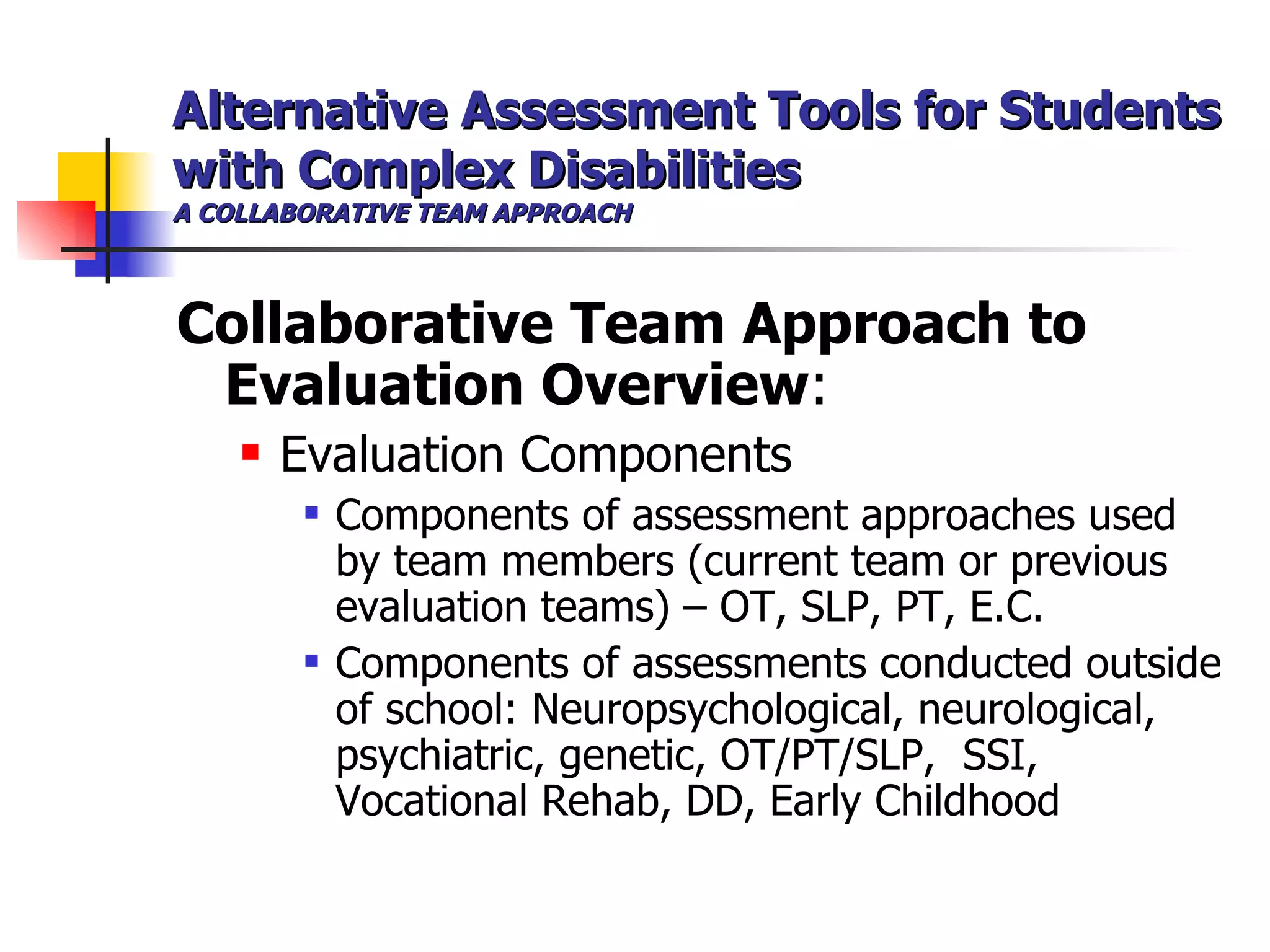 Alternative Assessment Tools for Students with Complex Disabilities A COLLABORATIVE TEAM APPROACH Collaborative Team Approach to Evaluation Overview : Evaluation Components Components of assessment approaches used by team members (current team or previous evaluation teams) – OT, SLP, PT, E.C. Components of assessments conducted outside of school: Neuropsychological, neurological, psychiatric, genetic, OT/PT/SLP,  SSI, Vocational Rehab, DD, Early Childhood  
