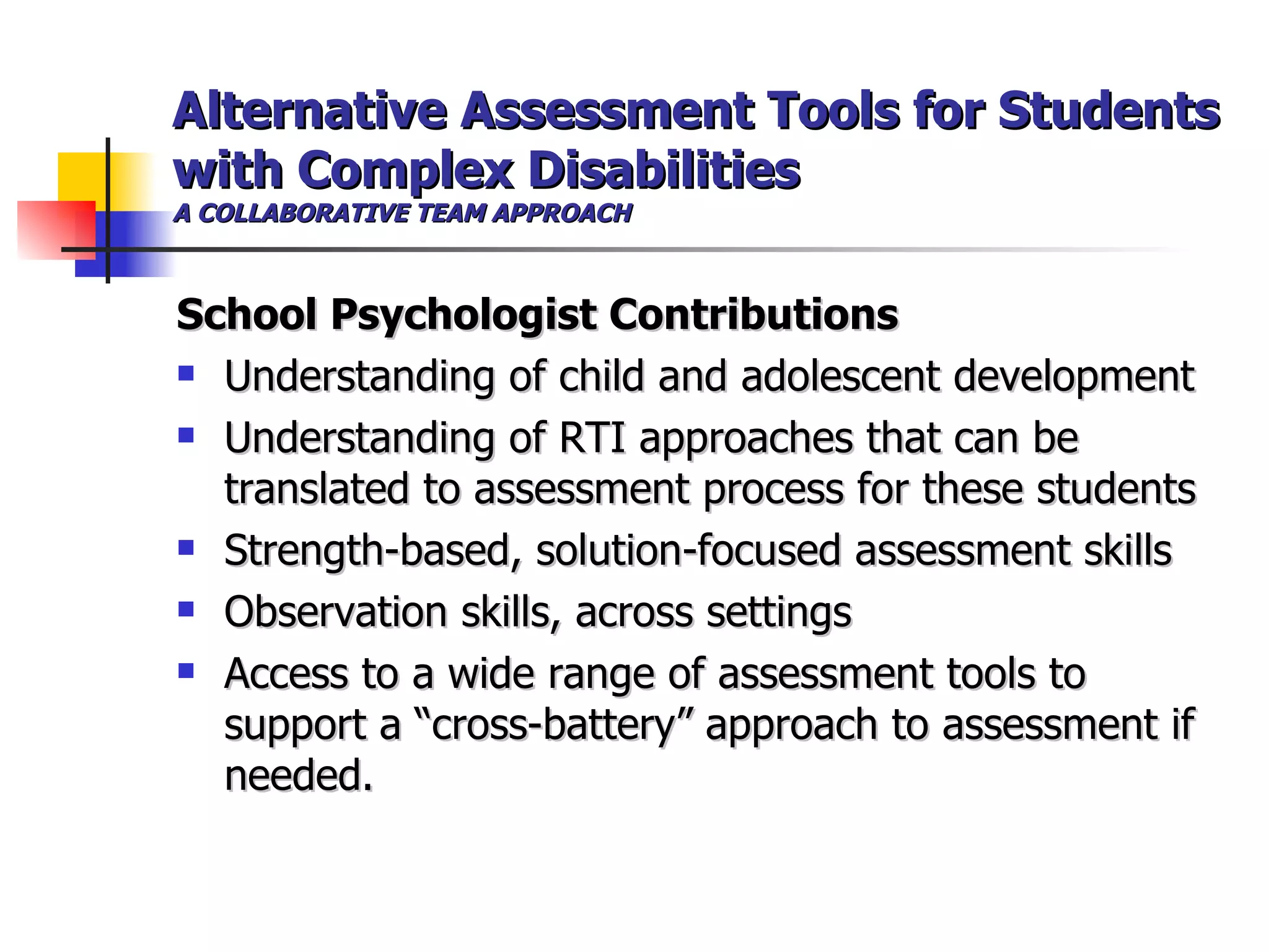 Alternative Assessment Tools for Students with Complex Disabilities A COLLABORATIVE TEAM APPROACH School Psychologist Contributions Understanding of child and adolescent development Understanding of RTI approaches that can be translated to assessment process for these students Strength-based, solution-focused assessment skills Observation skills, across settings Access to a wide range of assessment tools to support a “cross-battery” approach to assessment if needed. 