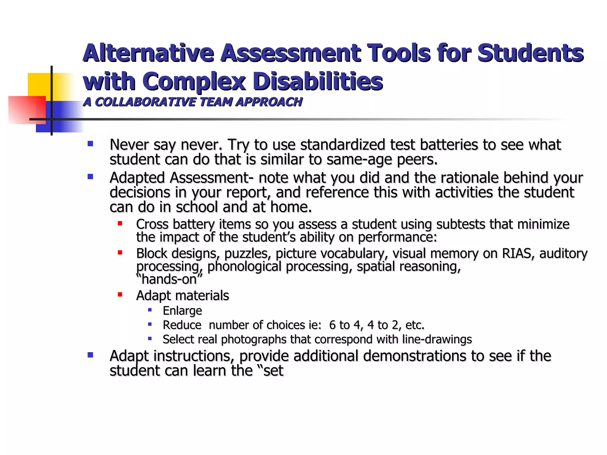 Alternative Assessment Tools for Students with Complex Disabilities A COLLABORATIVE TEAM APPROACH Never say never. Try to use standardized test batteries to see what student can do that is similar to same-age peers. Adapted Assessment- note what you did and the rationale behind your decisions in your report, and reference this with activities the student can do in school and at home. Cross battery items so you assess a student using subtests that minimize the impact of the student’s ability on performance: Block designs, puzzles, picture vocabulary, visual memory on RIAS, auditory processing, phonological processing, spatial reasoning,  “hands-on”  Adapt materials Enlarge Reduce  number of choices ie:  6 to 4, 4 to 2, etc. Select real photographs that correspond with line-drawings Adapt instructions, provide additional demonstrations to see if the student can learn the “set 