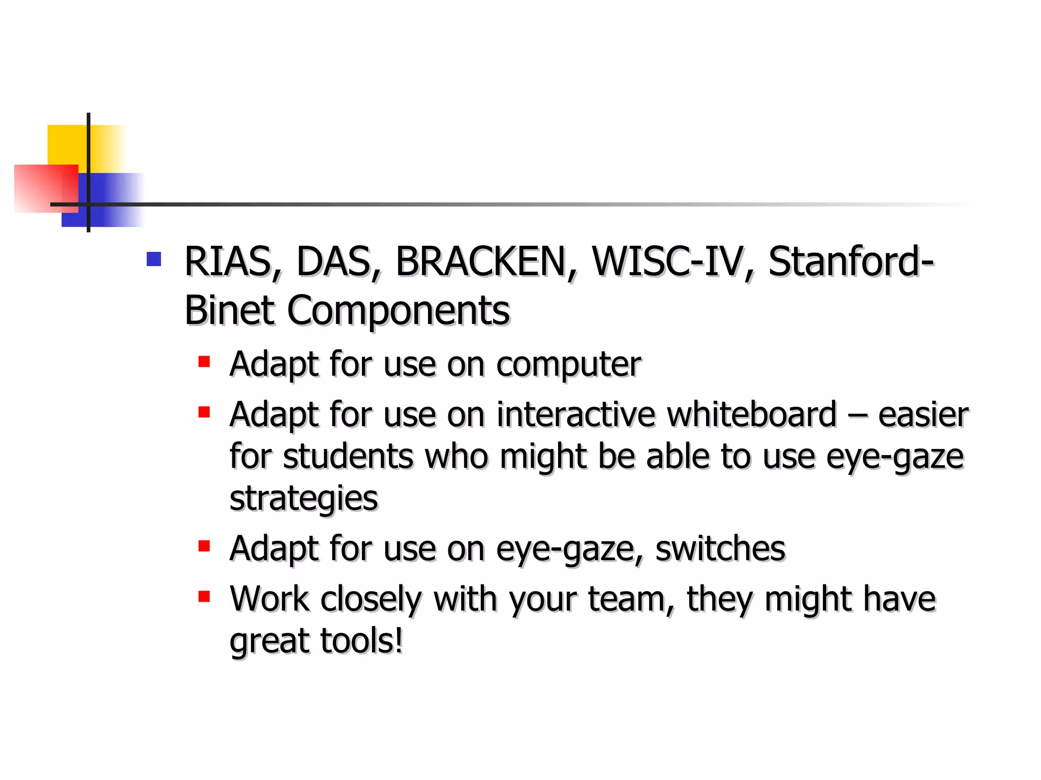 RIAS, DAS, BRACKEN, WISC-IV, Stanford-Binet Components Adapt for use on computer Adapt for use on interactive whiteboard – easier for students who might be able to use eye-gaze strategies Adapt for use on eye-gaze, switches Work closely with your team, they might have great tools! 