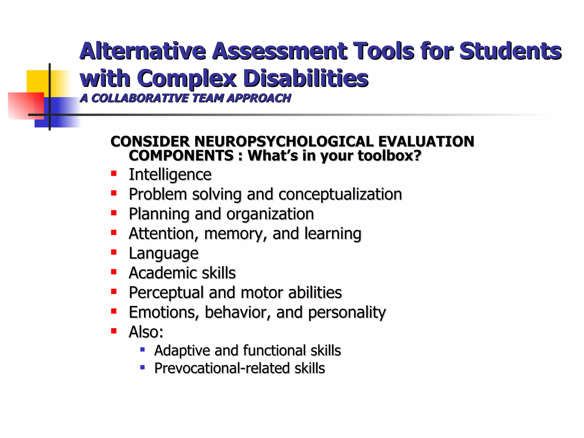 Alternative Assessment Tools for Students with Complex Disabilities A COLLABORATIVE TEAM APPROACH CONSIDER NEUROPSYCHOLOGICAL EVALUATION COMPONENTS : What’s in your toolbox? Intelligence Problem solving and conceptualization Planning and organization Attention, memory, and learning Language Academic skills Perceptual and motor abilities  Emotions, behavior, and personality Also: Adaptive and functional skills Prevocational-related skills 