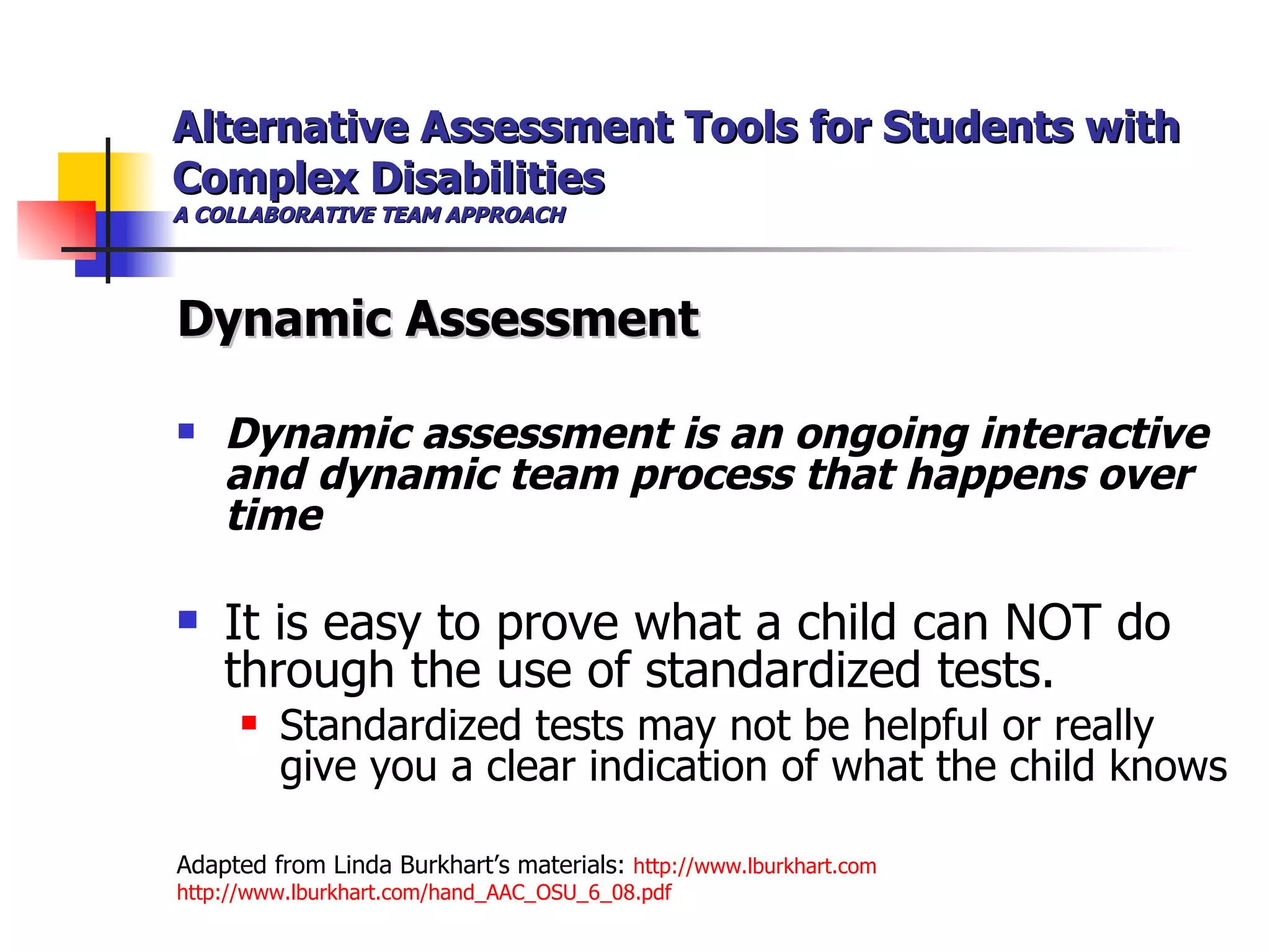 Alternative Assessment Tools for Students with Complex Disabilities A COLLABORATIVE TEAM APPROACH Dynamic Assessment Dynamic assessment is an ongoing interactive and   dynamic team process that happens over time It is easy to prove what a child can NOT do through the use of standardized tests.  Standardized tests may not be helpful or really give you a clear indication of what the child knows Adapted from Linda Burkhart’s materials:  http://www.lburkhart.com http://www.lburkhart.com/hand_AAC_OSU_6_08.pdf 
