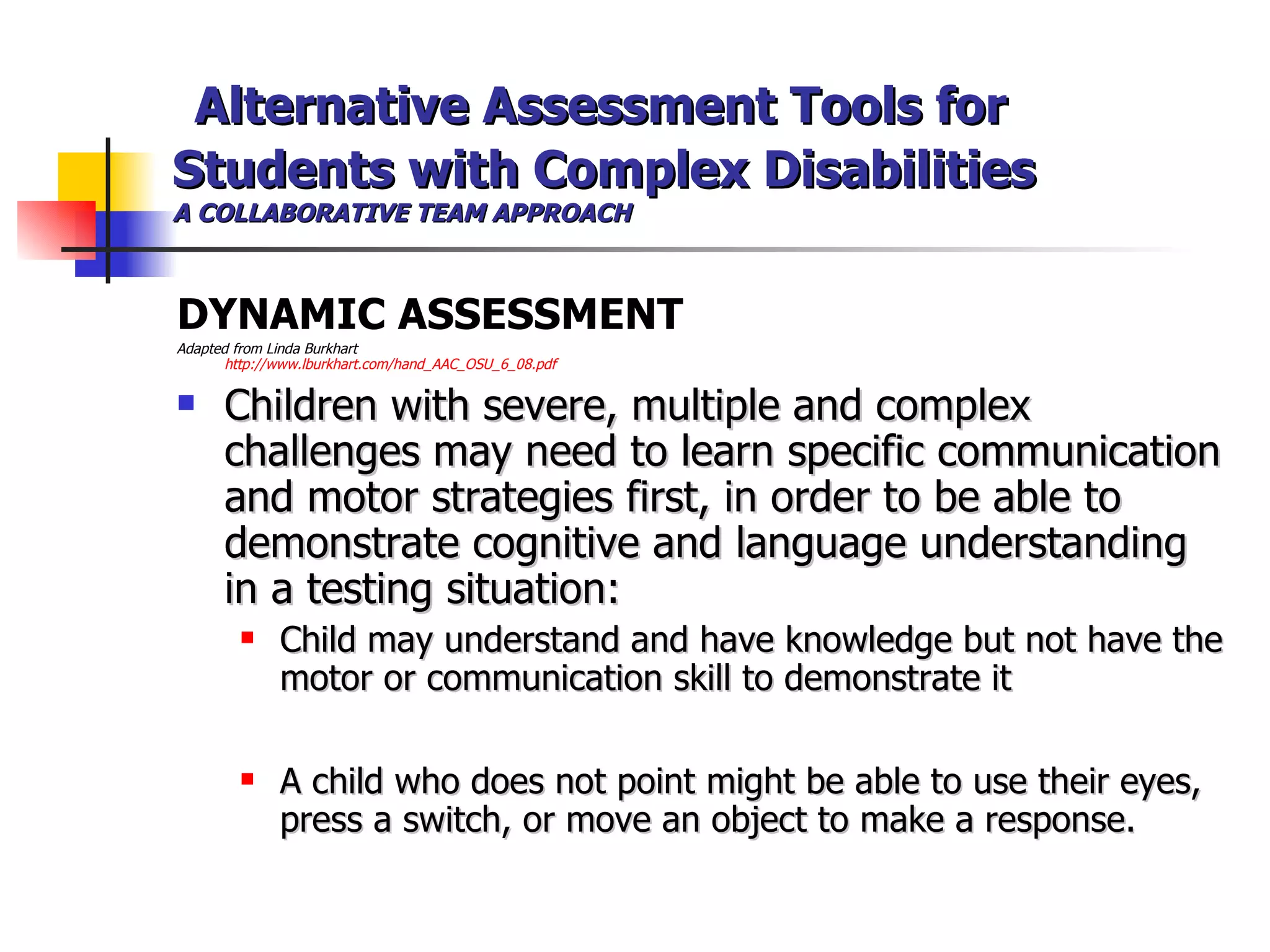   Alternative Assessment Tools for Students with Complex Disabilities A COLLABORATIVE TEAM APPROACH DYNAMIC ASSESSMENT  Adapted from Linda Burkhart  http://www.lburkhart.com/hand_AAC_OSU_6_08.pdf Children with severe, multiple and complex challenges may need to learn specific communication and motor strategies first, in order to be able to demonstrate cognitive and language understanding in a testing situation: Child may understand and have knowledge but not have the motor or communication skill to demonstrate it A child who does not point might be able to use their eyes, press a switch, or move an object to make a response. 