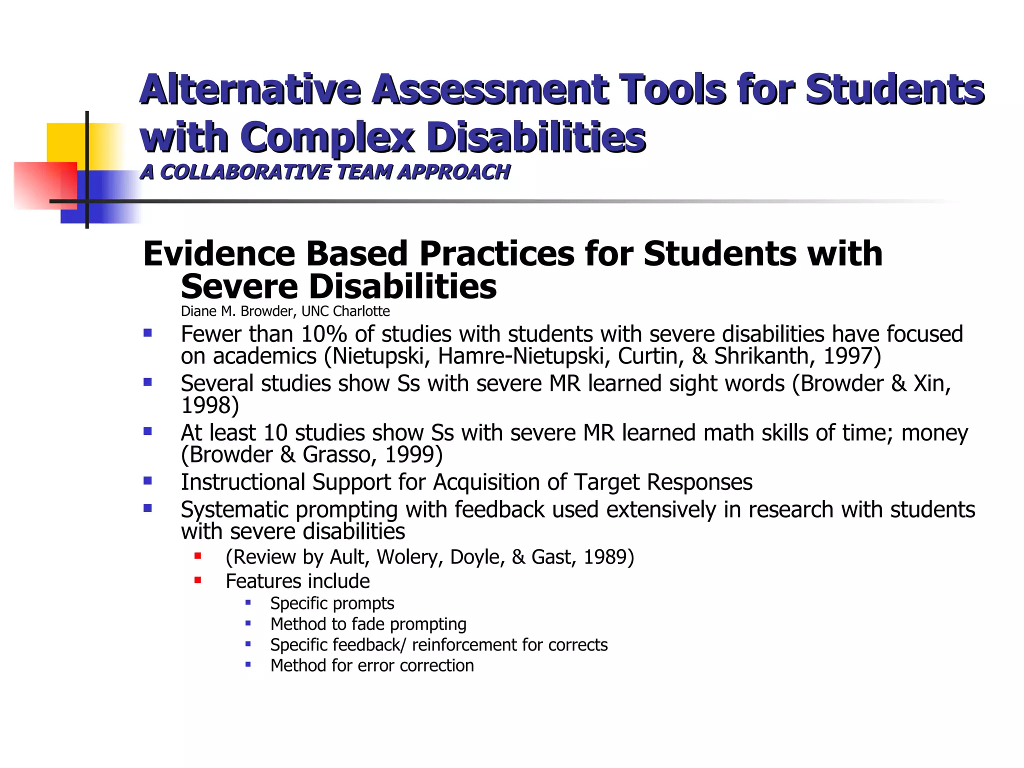 Alternative Assessment Tools for Students with Complex Disabilities A COLLABORATIVE TEAM APPROACH Evidence Based Practices for Students with Severe Disabilities Diane M. Browder, UNC Charlotte Fewer than 10% of studies with students with severe disabilities have focused on academics (Nietupski, Hamre-Nietupski, Curtin, & Shrikanth, 1997) Several studies show Ss with severe MR learned sight words (Browder & Xin, 1998) At least 10 studies show Ss with severe MR learned math skills of time; money (Browder & Grasso, 1999) Instructional Support for Acquisition of Target Responses Systematic prompting with feedback used extensively in research with students with severe disabilities (Review by Ault, Wolery, Doyle, & Gast, 1989) Features include Specific prompts Method to fade prompting Specific feedback/ reinforcement for corrects Method for error correction  