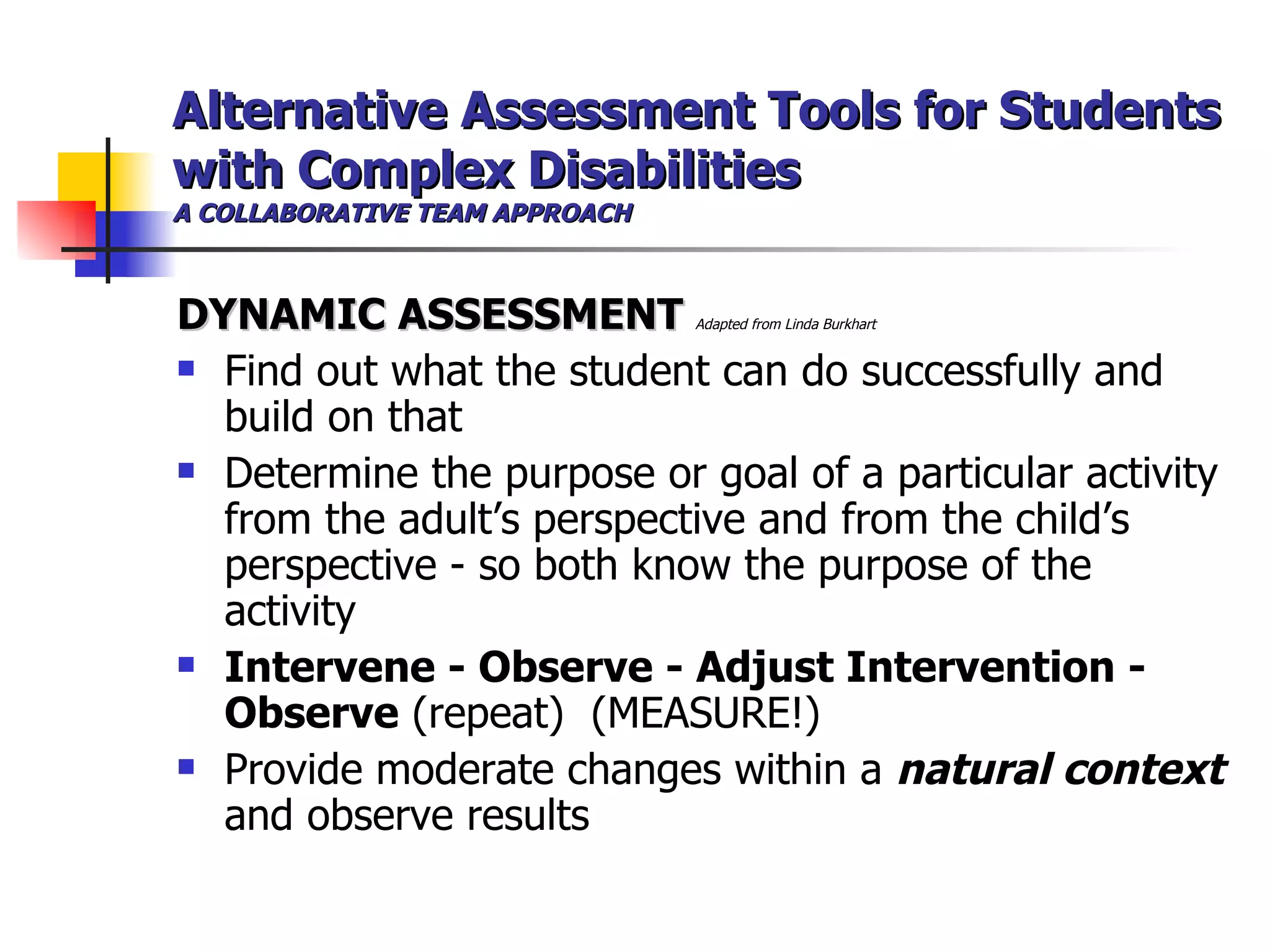 Alternative Assessment Tools for Students with Complex Disabilities A COLLABORATIVE TEAM APPROACH DYNAMIC ASSESSMENT  Adapted from Linda Burkhart  Find out what the student can do successfully and build on that Determine the purpose or goal of a particular activity from the adult’s perspective and from the child’s perspective - so both know the purpose of the activity Intervene - Observe - Adjust Intervention - Observe  (repeat)  (MEASURE!) Provide moderate changes within a  natural context  and observe results 