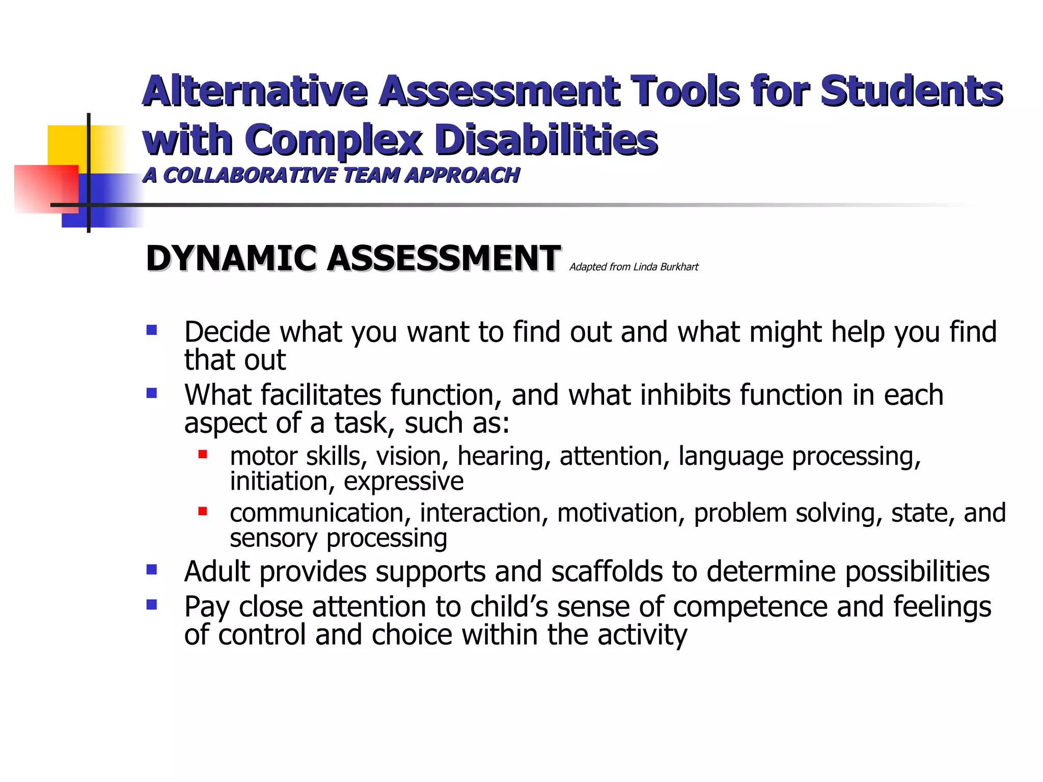 Alternative Assessment Tools for Students with Complex Disabilities A COLLABORATIVE TEAM APPROACH DYNAMIC ASSESSMENT   Adapted from Linda Burkhart  Decide what you want to find out and what might help you find that out What facilitates function, and what inhibits function in each aspect of a task, such as: motor skills, vision, hearing, attention, language processing, initiation, expressive communication, interaction, motivation, problem solving, state, and sensory processing Adult provides supports and scaffolds to determine possibilities Pay close attention to child’s sense of competence and feelings of control and choice within the activity 