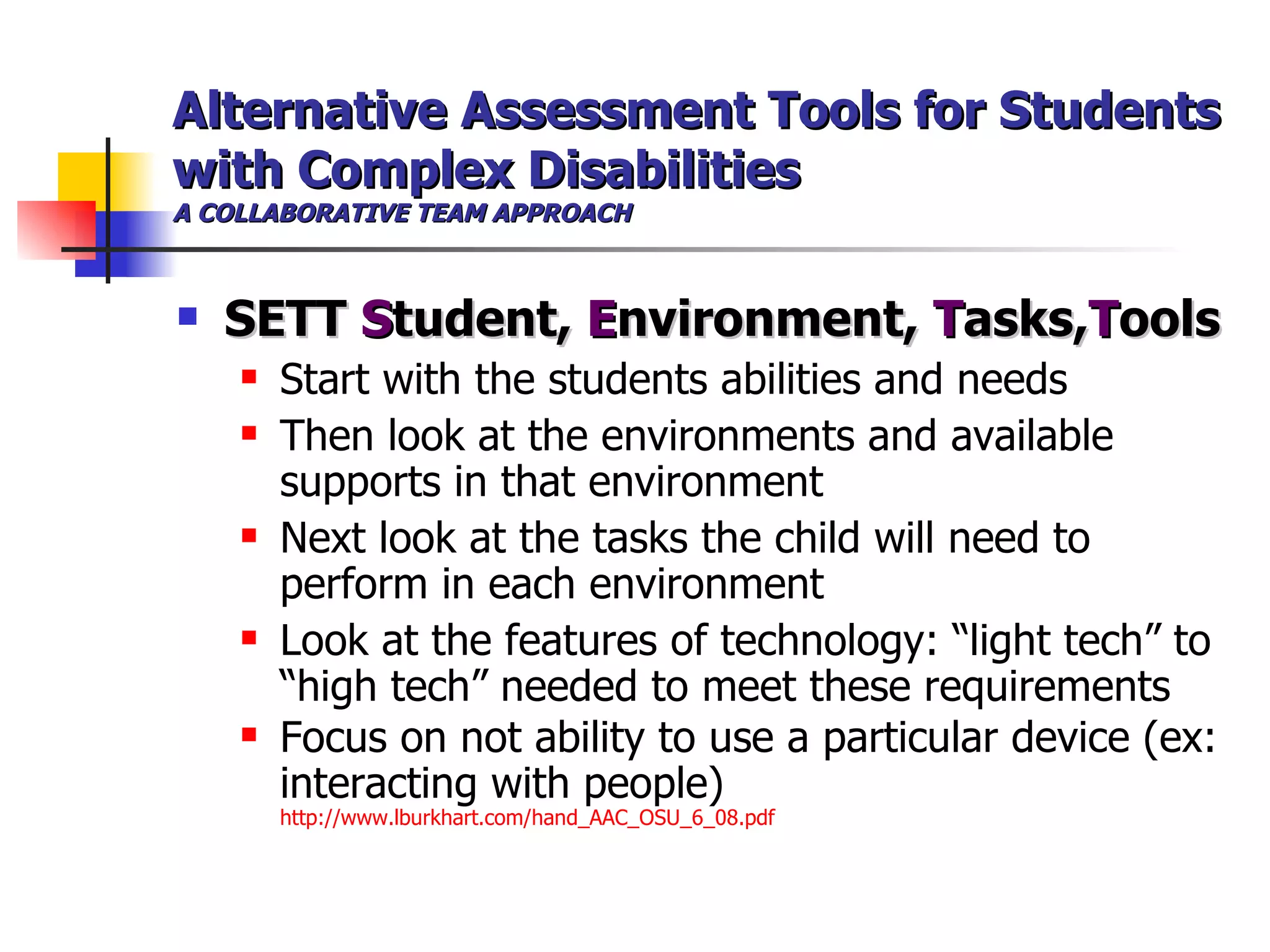 Alternative Assessment Tools for Students with Complex Disabilities A COLLABORATIVE TEAM APPROACH SETT  S tudent,  E nvironment,  T asks, T ools   Start with the students abilities and needs Then look at the environments and available supports in that environment Next look at the tasks the child will need to perform in each environment Look at the features of technology: “light tech” to “high tech” needed to meet these requirements Focus on not ability to use a particular device (ex: interacting with people)  http://www.lburkhart.com/hand_AAC_OSU_6_08.pdf 