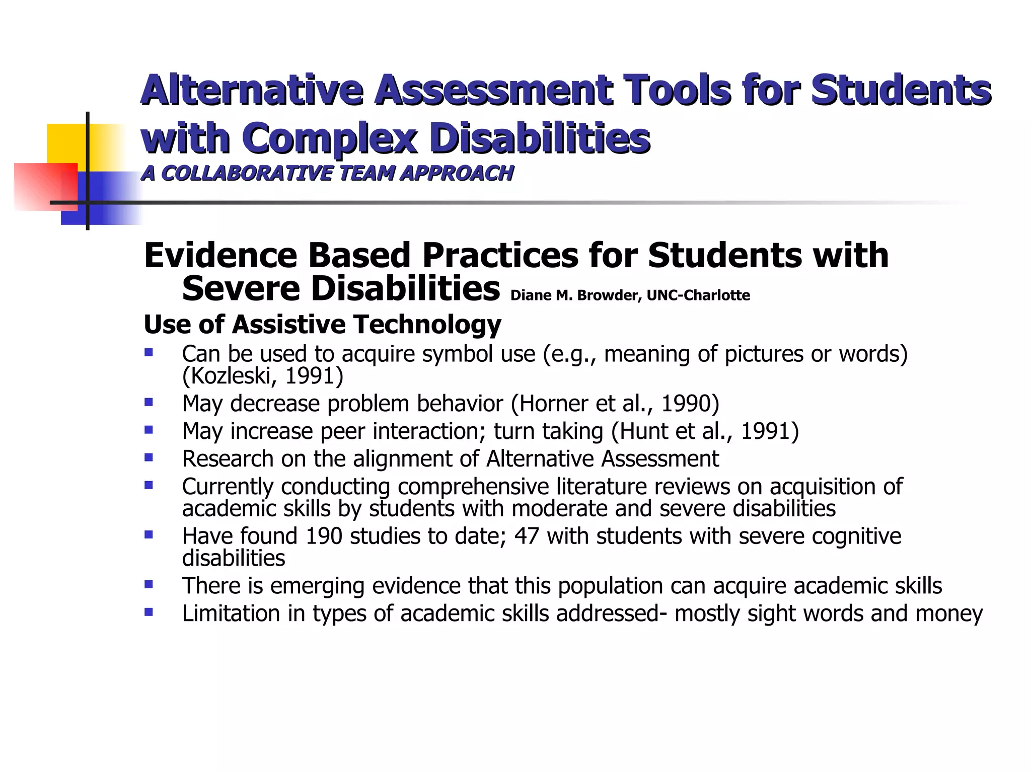 Alternative Assessment Tools for Students with Complex Disabilities A COLLABORATIVE TEAM APPROACH Evidence Based Practices for Students with Severe Disabilities  Diane M. Browder, UNC-Charlotte Use of Assistive Technology Can be used to acquire symbol use (e.g., meaning of pictures or words)(Kozleski, 1991) May decrease problem behavior (Horner et al., 1990) May increase peer interaction; turn taking (Hunt et al., 1991) Research on the alignment of Alternative Assessment Currently conducting comprehensive literature reviews on acquisition of academic skills by students with moderate and severe disabilities Have found 190 studies to date; 47 with students with severe cognitive disabilities There is emerging evidence that this population can acquire academic skills Limitation in types of academic skills addressed- mostly sight words and money 