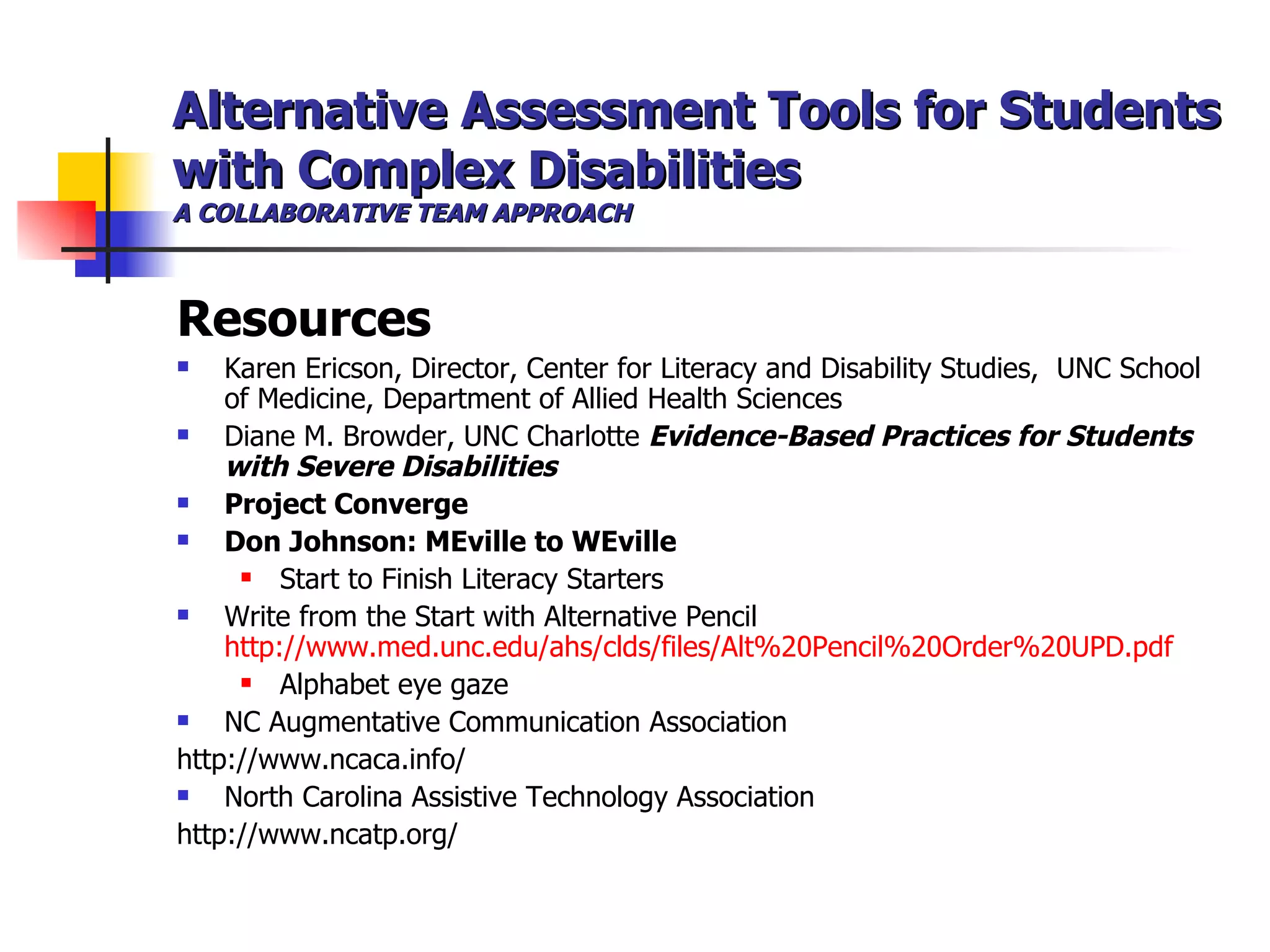 Alternative Assessment Tools for Students with Complex Disabilities A COLLABORATIVE TEAM APPROACH Resources Karen Ericson, Director, Center for Literacy and Disability Studies,  UNC School of Medicine, Department of Allied Health Sciences Diane M. Browder, UNC Charlotte  Evidence-Based Practices for Students with Severe Disabilities Project Converge Don Johnson: MEville to WEville Start to Finish Literacy Starters Write from the Start with Alternative Pencil  http://www.med.unc.edu/ahs/clds/files/Alt%20Pencil%20Order%20UPD.pdf Alphabet eye gaze NC Augmentative Communication Association http://www.ncaca.info/ North Carolina Assistive Technology Association http://www.ncatp.org/   