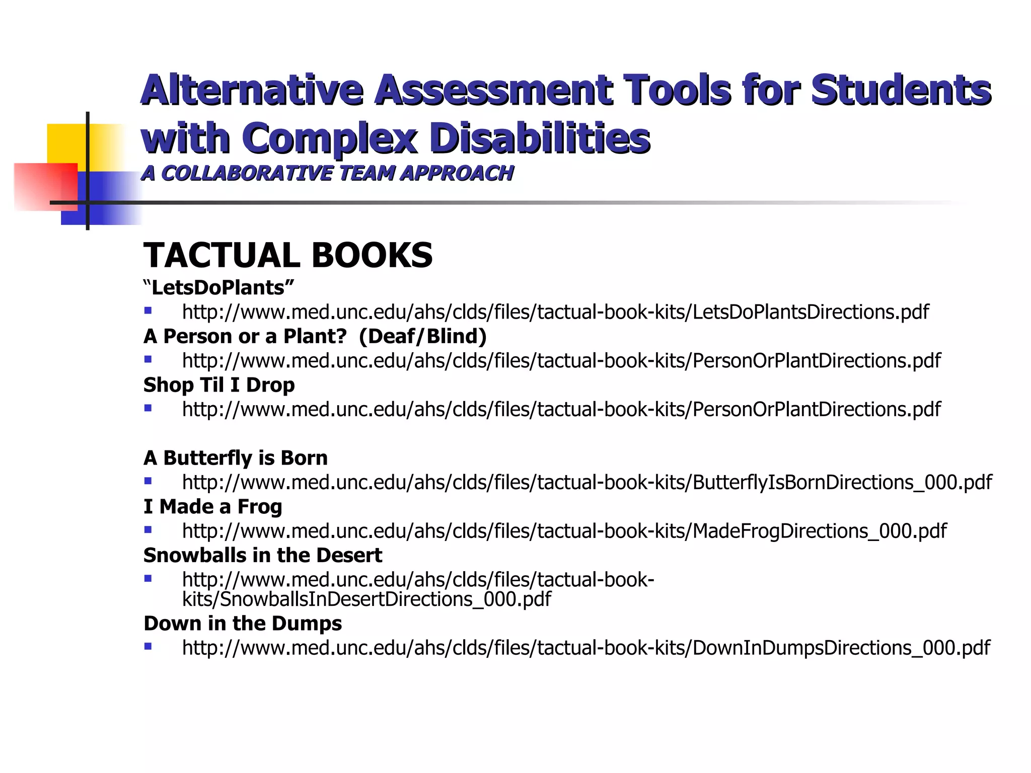 Alternative Assessment Tools for Students with Complex Disabilities A COLLABORATIVE TEAM APPROACH TACTUAL BOOKS “ LetsDoPlants” http://www.med.unc.edu/ahs/clds/files/tactual-book-kits/LetsDoPlantsDirections.pdf A Person or a Plant?  (Deaf/Blind) http://www.med.unc.edu/ahs/clds/files/tactual-book-kits/PersonOrPlantDirections.pdf Shop Til I Drop http://www.med.unc.edu/ahs/clds/files/tactual-book-kits/PersonOrPlantDirections.pdf A Butterfly is Born  http://www.med.unc.edu/ahs/clds/files/tactual-book-kits/ButterflyIsBornDirections_000.pdf I Made a Frog http://www.med.unc.edu/ahs/clds/files/tactual-book-kits/MadeFrogDirections_000.pdf Snowballs in the Desert http://www.med.unc.edu/ahs/clds/files/tactual-book-kits/SnowballsInDesertDirections_000.pdf Down in the Dumps http://www.med.unc.edu/ahs/clds/files/tactual-book-kits/DownInDumpsDirections_000.pdf 