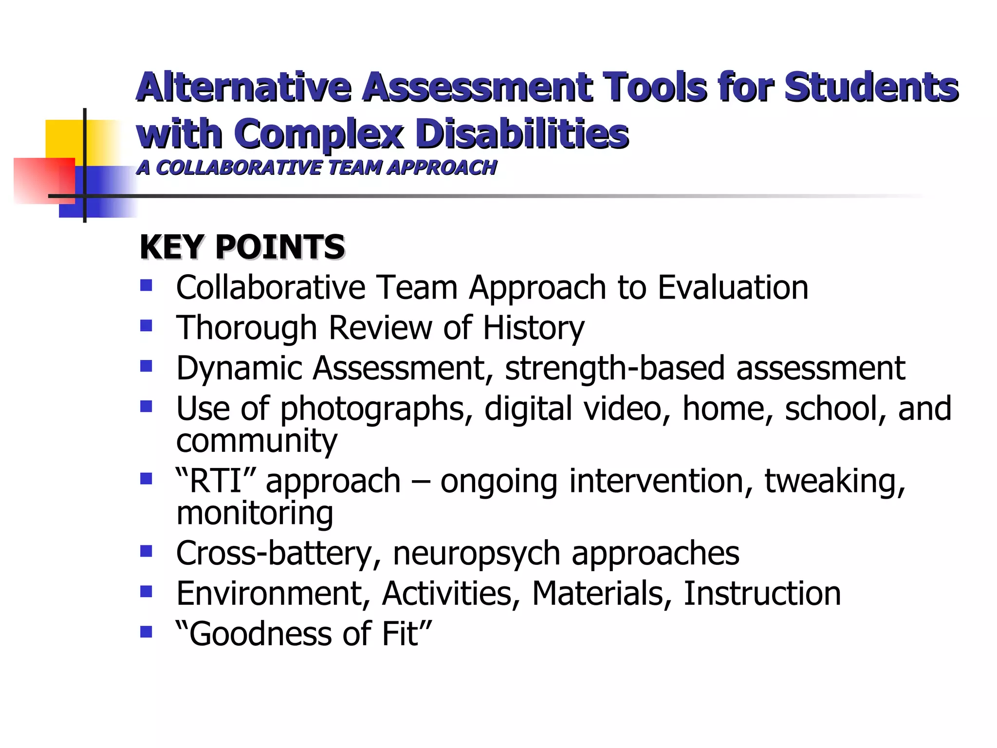 Alternative Assessment Tools for Students with Complex Disabilities A COLLABORATIVE TEAM APPROACH KEY POINTS Collaborative Team Approach to Evaluation Thorough Review of History  Dynamic Assessment, strength-based assessment Use of photographs, digital video, home, school, and community “ RTI” approach – ongoing intervention, tweaking, monitoring Cross-battery, neuropsych approaches Environment, Activities, Materials, Instruction “ Goodness of Fit” 