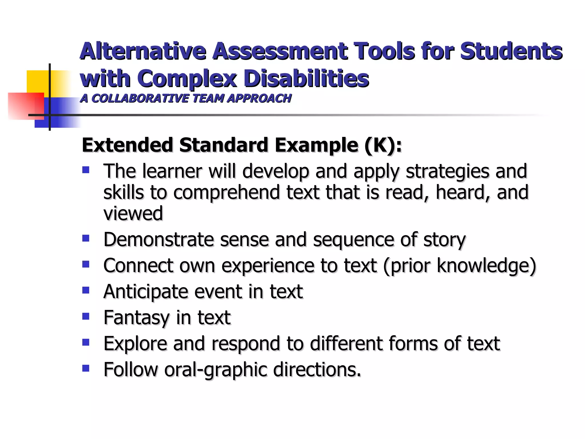Alternative Assessment Tools for Students with Complex Disabilities A COLLABORATIVE TEAM APPROACH Extended Standard Example (K):   The learner will develop and apply strategies and skills to comprehend text that is read, heard, and viewed  Demonstrate sense and sequence of story  Connect own experience to text (prior knowledge)  Anticipate event in text  Fantasy in text  Explore and respond to different forms of text  Follow oral-graphic directions.   