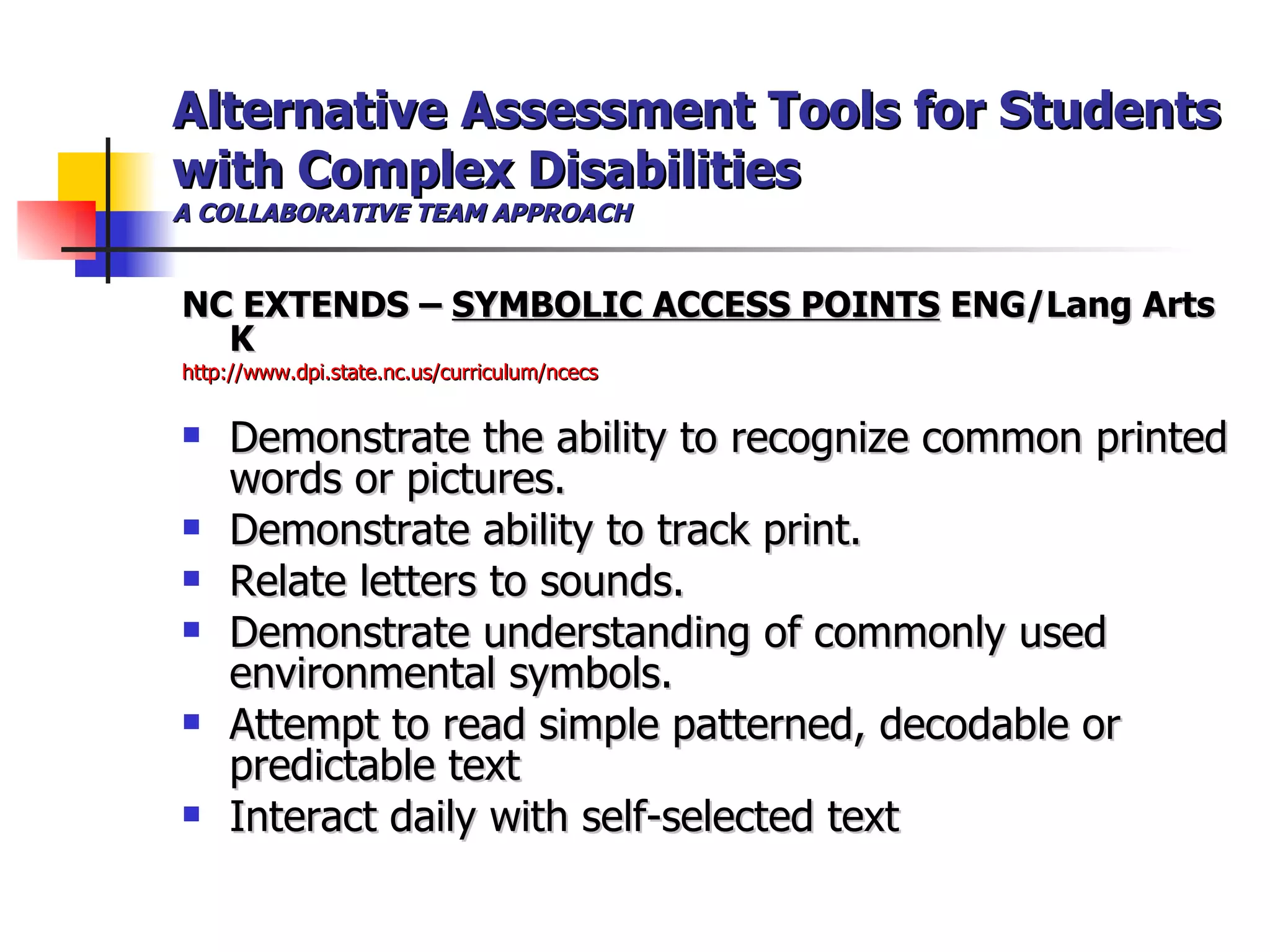 Alternative Assessment Tools for Students with Complex Disabilities A COLLABORATIVE TEAM APPROACH NC EXTENDS –  SYMBOLIC ACCESS POINTS  ENG/Lang Arts K http://www.dpi.state.nc.us/curriculum/ncecs Demonstrate the ability to recognize common printed words or pictures. Demonstrate ability to track print.  Relate letters to sounds. Demonstrate understanding of commonly used environmental symbols.  Attempt to read simple patterned, decodable or predictable text Interact daily with self-selected text   