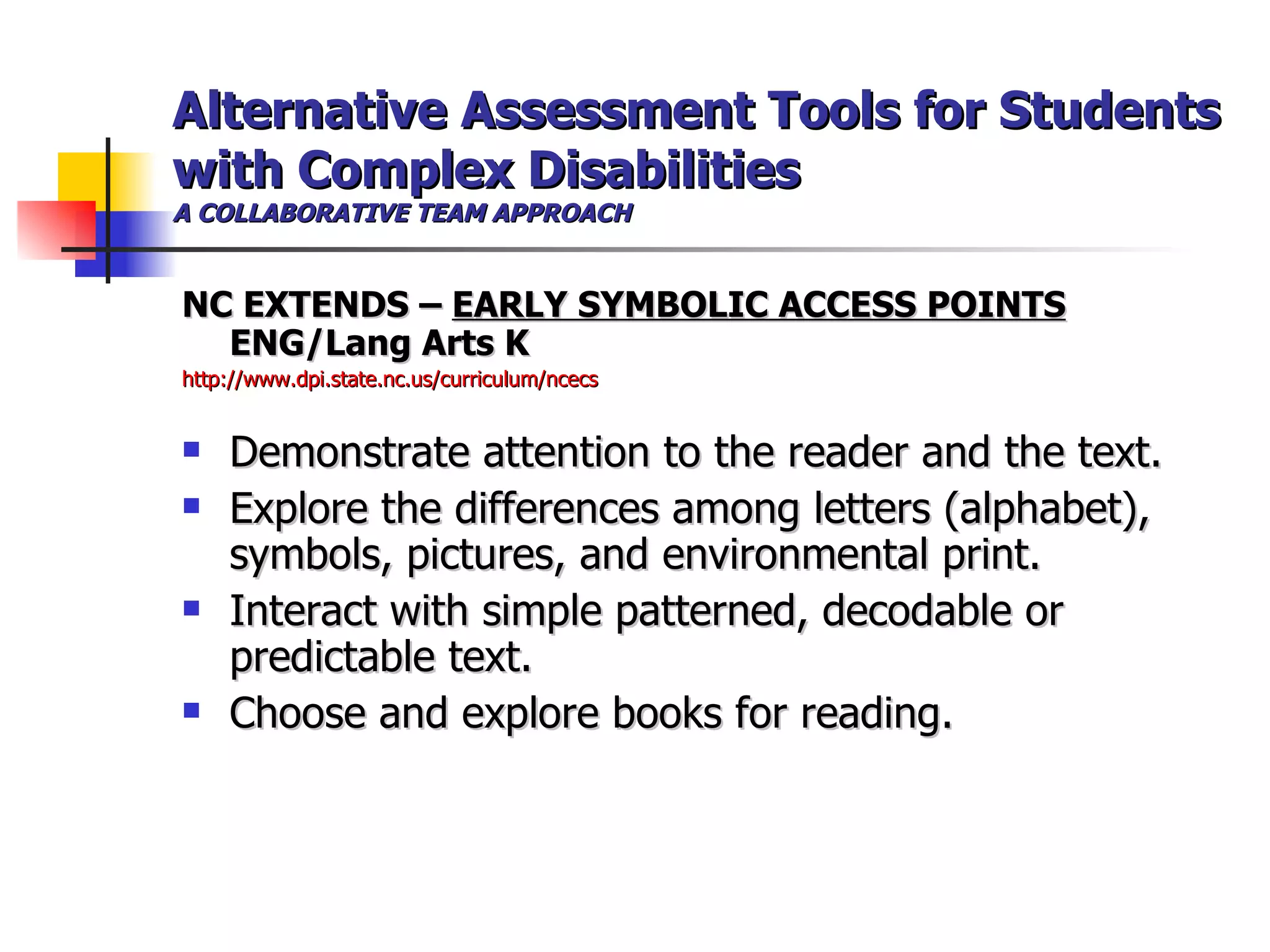 Alternative Assessment Tools for Students with Complex Disabilities A COLLABORATIVE TEAM APPROACH NC EXTENDS –  EARLY SYMBOLIC ACCESS POINTS  ENG/Lang Arts K http://www.dpi.state.nc.us/curriculum/ncecs Demonstrate attention to the reader and the text. Explore the differences among letters (alphabet), symbols, pictures, and environmental print. Interact with simple patterned, decodable or predictable text. Choose and explore books for reading. 