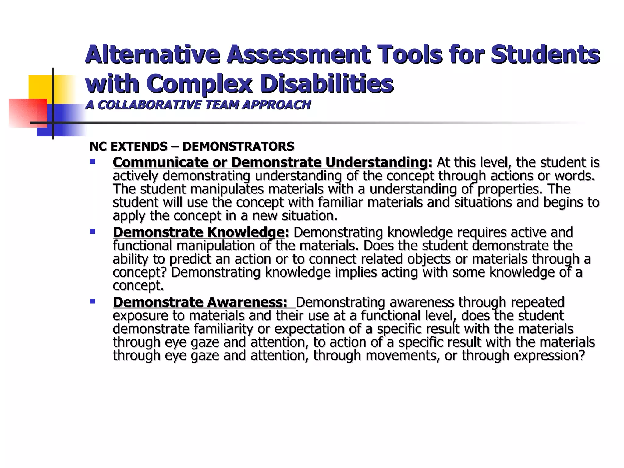 Alternative Assessment Tools for Students with Complex Disabilities A COLLABORATIVE TEAM APPROACH NC EXTENDS – DEMONSTRATORS Communicate or Demonstrate Understanding :  At this level, the student is actively demonstrating understanding of the concept through actions or words.  The student manipulates materials with a understanding of properties. The student will use the concept with familiar materials and situations and begins to apply the concept in a new situation.   Demonstrate Knowledge :  Demonstrating knowledge requires active and functional manipulation of the materials. Does the student demonstrate the ability to predict an action or to connect related objects or materials through a concept? Demonstrating knowledge implies acting with some knowledge of a concept.  Demonstrate Awareness:  Demonstrating awareness through repeated exposure to materials and their use at a functional level, does the student demonstrate familiarity or expectation of a specific result with the materials through eye gaze and attention, to action of a specific result with the materials through eye gaze and attention, through movements, or through expression? 