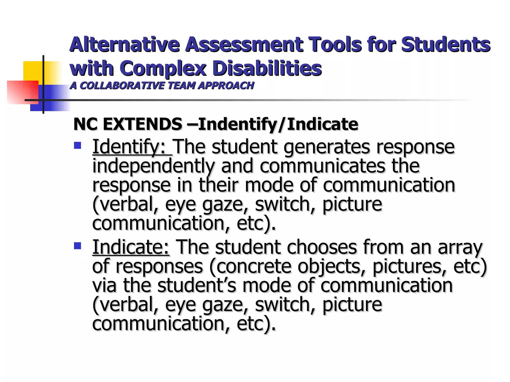 Alternative Assessment Tools for Students with Complex Disabilities A COLLABORATIVE TEAM APPROACH NC EXTENDS –Indentify/Indicate Identify:  The student generates response independently and communicates the response in their mode of communication (verbal, eye gaze, switch, picture communication, etc). Indicate:  The student chooses from an array of responses (concrete objects, pictures, etc) via the student’s mode of communication (verbal, eye gaze, switch, picture communication, etc).   