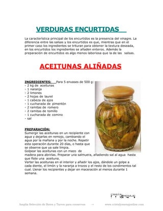 VERDURAS ENCURTIDAS
La característica principal de los encurtidos es la presencia del vinagre. La
diferencia entre las salsas y los encurtidos es que, mientras que en el
primer caso los ingredientes se trituran para obtener la textura deseada,
en los encurtidos los ingredientes se añaden enteros. Además la
preparación de encurtidos es algo menos laboriosa que la de las salsas.
ACEITUNAS ALIÑADAS
INGREDIENTES: Para 5 envases de 500 g:
- 2 kg de aceitunas
- 1 naranja
- 2 limones
- 2 hojas de laurel
- 1 cabeza de ajos
- 1 cucharada de pimentón
- 2 ramitas de romero
- 2 ramitas de tomillo
- 1 cucharada de comino
- sal
PREPARACIÓN:
Sumergir las aceitunas en un recipiente con
agua y dejarlas en remojo, cambiando el
agua por la mañana y por la noche. Repetir
esta operación durante 20 días, o hasta que
se observe que ya sale limpia.
Golpear las aceitunas con un mazo de
madera para abrirlas. Preparar una salmuera, añadiendo sal al agua hasta
que flote una aceituna.
Verter las aceitunas en el interior y añadir los ajos, dándole un golpe a
cada diente, el limón y la naranja a trozos y el resto de los condimentos tal
cual. Llenar los recipientes y dejar en maceración al menos durante 1
semana.
Amplia Selección de Botes y Tarros para conservas -> www.cristalymenajonline.com
 