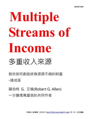 贈品請勿販售




Multiple
Streams of
Income
多重收入來源
教你如何創造終身源源不絕的財富
-速成版

羅伯特 G. 艾倫(Robert G. Allen)
一分鐘億萬富翁的共同作者



        百萬收入訓練營 活動說明 http://5168.us/p/msia0/?r=aidy 您一生一次的機會
 