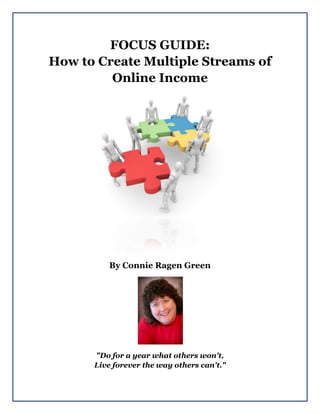 FOCUS GUIDE:
How to Create Multiple Streams of
Online Income
By Connie Ragen Green
"Do for a year what others won't,
Live forever the way others can't."
 