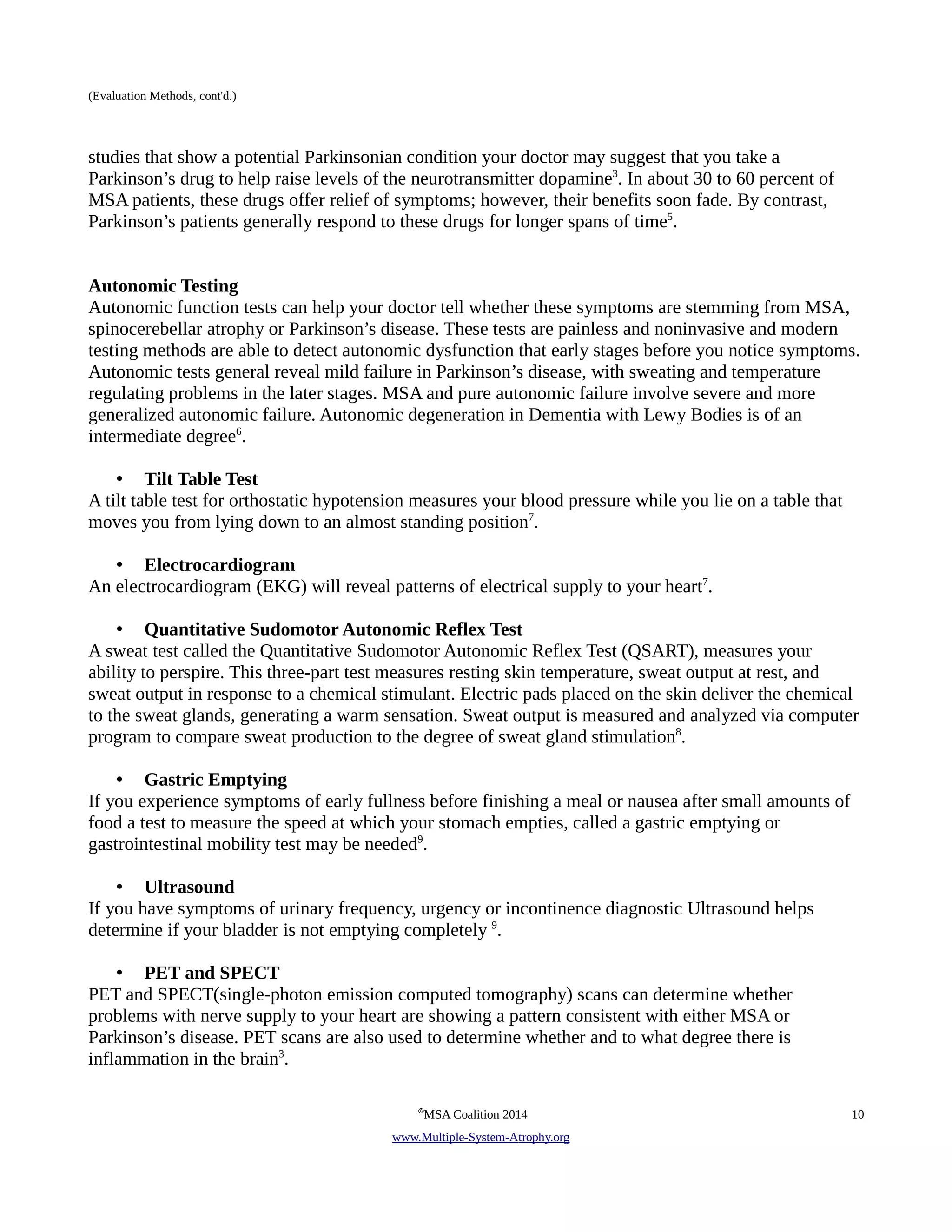 (Evaluation Methods, cont'd.) 
studies that show a potential Parkinsonian condition your doctor may suggest that you take a 
Parkinson’s drug to help raise levels of the neurotransmitter dopamine3. In about 30 to 60 percent of 
MSA patients, these drugs offer relief of symptoms; however, their benefits soon fade. By contrast, 
Parkinson’s patients generally respond to these drugs for longer spans of time5. 
Autonomic Testing 
Autonomic function tests can help your doctor tell whether these symptoms are stemming from MSA, 
spinocerebellar atrophy or Parkinson’s disease. These tests are painless and noninvasive and modern 
testing methods are able to detect autonomic dysfunction that early stages before you notice symptoms. 
Autonomic tests general reveal mild failure in Parkinson’s disease, with sweating and temperature 
regulating problems in the later stages. MSA and pure autonomic failure involve severe and more 
generalized autonomic failure. Autonomic degeneration in Dementia with Lewy Bodies is of an 
intermediate degree6. 
• Tilt Table Test 
A tilt table test for orthostatic hypotension measures your blood pressure while you lie on a table that 
moves you from lying down to an almost standing position7. 
• Electrocardiogram 
An electrocardiogram (EKG) will reveal patterns of electrical supply to your heart7. 
• Quantitative Sudomotor Autonomic Reflex Test 
A sweat test called the Quantitative Sudomotor Autonomic Reflex Test (QSART), measures your 
ability to perspire. This three-part test measures resting skin temperature, sweat output at rest, and 
sweat output in response to a chemical stimulant. Electric pads placed on the skin deliver the chemical 
to the sweat glands, generating a warm sensation. Sweat output is measured and analyzed via computer 
program to compare sweat production to the degree of sweat gland stimulation8. 
• Gastric Emptying 
If you experience symptoms of early fullness before finishing a meal or nausea after small amounts of 
food a test to measure the speed at which your stomach empties, called a gastric emptying or 
gastrointestinal mobility test may be needed9. 
• Ultrasound 
If you have symptoms of urinary frequency, urgency or incontinence diagnostic Ultrasound helps 
determine if your bladder is not emptying completely 9. 
• PET and SPECT 
PET and SPECT(single-photon emission computed tomography) scans can determine whether 
problems with nerve supply to your heart are showing a pattern consistent with either MSA or 
Parkinson’s disease. PET scans are also used to determine whether and to what degree there is 
inflammation in the brain3. 
©MSA Coalition 2014 10 
www . M ultiple- S ystem- A trophy.org 
 