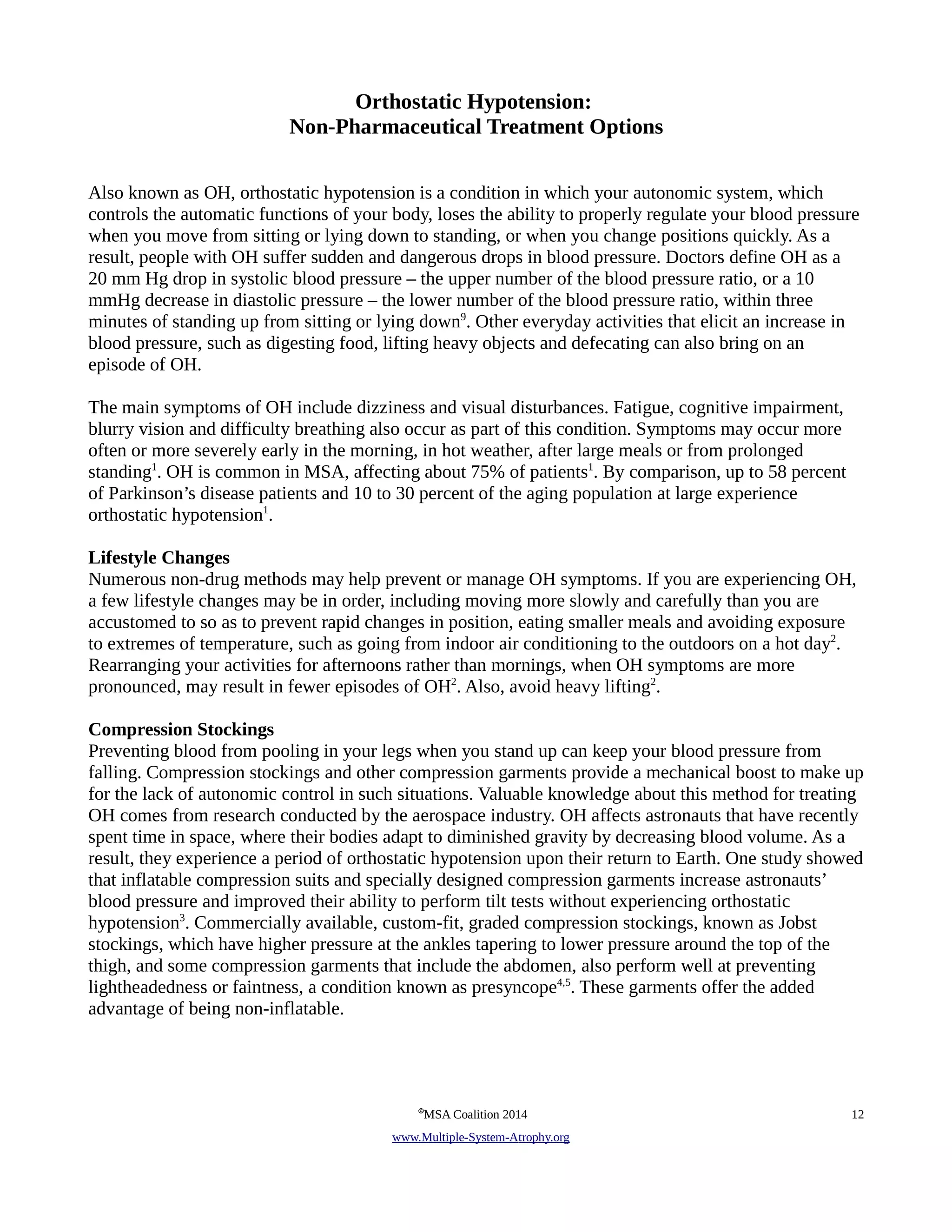 Orthostatic Hypotension: 
Non-Pharmaceutical Treatment Options 
Also known as OH, orthostatic hypotension is a condition in which your autonomic system, which 
controls the automatic functions of your body, loses the ability to properly regulate your blood pressure 
when you move from sitting or lying down to standing, or when you change positions quickly. As a 
result, people with OH suffer sudden and dangerous drops in blood pressure. Doctors define OH as a 
20 mm Hg drop in systolic blood pressure – the upper number of the blood pressure ratio, or a 10 
mmHg decrease in diastolic pressure – the lower number of the blood pressure ratio, within three 
minutes of standing up from sitting or lying down9. Other everyday activities that elicit an increase in 
blood pressure, such as digesting food, lifting heavy objects and defecating can also bring on an 
episode of OH. 
The main symptoms of OH include dizziness and visual disturbances. Fatigue, cognitive impairment, 
blurry vision and difficulty breathing also occur as part of this condition. Symptoms may occur more 
often or more severely early in the morning, in hot weather, after large meals or from prolonged 
standing1. OH is common in MSA, affecting about 75% of patients1. By comparison, up to 58 percent 
of Parkinson’s disease patients and 10 to 30 percent of the aging population at large experience 
orthostatic hypotension1. 
Lifestyle Changes 
Numerous non-drug methods may help prevent or manage OH symptoms. If you are experiencing OH, 
a few lifestyle changes may be in order, including moving more slowly and carefully than you are 
accustomed to so as to prevent rapid changes in position, eating smaller meals and avoiding exposure 
to extremes of temperature, such as going from indoor air conditioning to the outdoors on a hot day2. 
Rearranging your activities for afternoons rather than mornings, when OH symptoms are more 
pronounced, may result in fewer episodes of OH2. Also, avoid heavy lifting2. 
Compression Stockings 
Preventing blood from pooling in your legs when you stand up can keep your blood pressure from 
falling. Compression stockings and other compression garments provide a mechanical boost to make up 
for the lack of autonomic control in such situations. Valuable knowledge about this method for treating 
OH comes from research conducted by the aerospace industry. OH affects astronauts that have recently 
spent time in space, where their bodies adapt to diminished gravity by decreasing blood volume. As a 
result, they experience a period of orthostatic hypotension upon their return to Earth. One study showed 
that inflatable compression suits and specially designed compression garments increase astronauts’ 
blood pressure and improved their ability to perform tilt tests without experiencing orthostatic 
hypotension3. Commercially available, custom-fit, graded compression stockings, known as Jobst 
stockings, which have higher pressure at the ankles tapering to lower pressure around the top of the 
thigh, and some compression garments that include the abdomen, also perform well at preventing 
lightheadedness or faintness, a condition known as presyncope4,5. These garments offer the added 
advantage of being non-inflatable. 
©MSA Coalition 2014 12 
www . M ultiple- S ystem- A trophy.org 
 