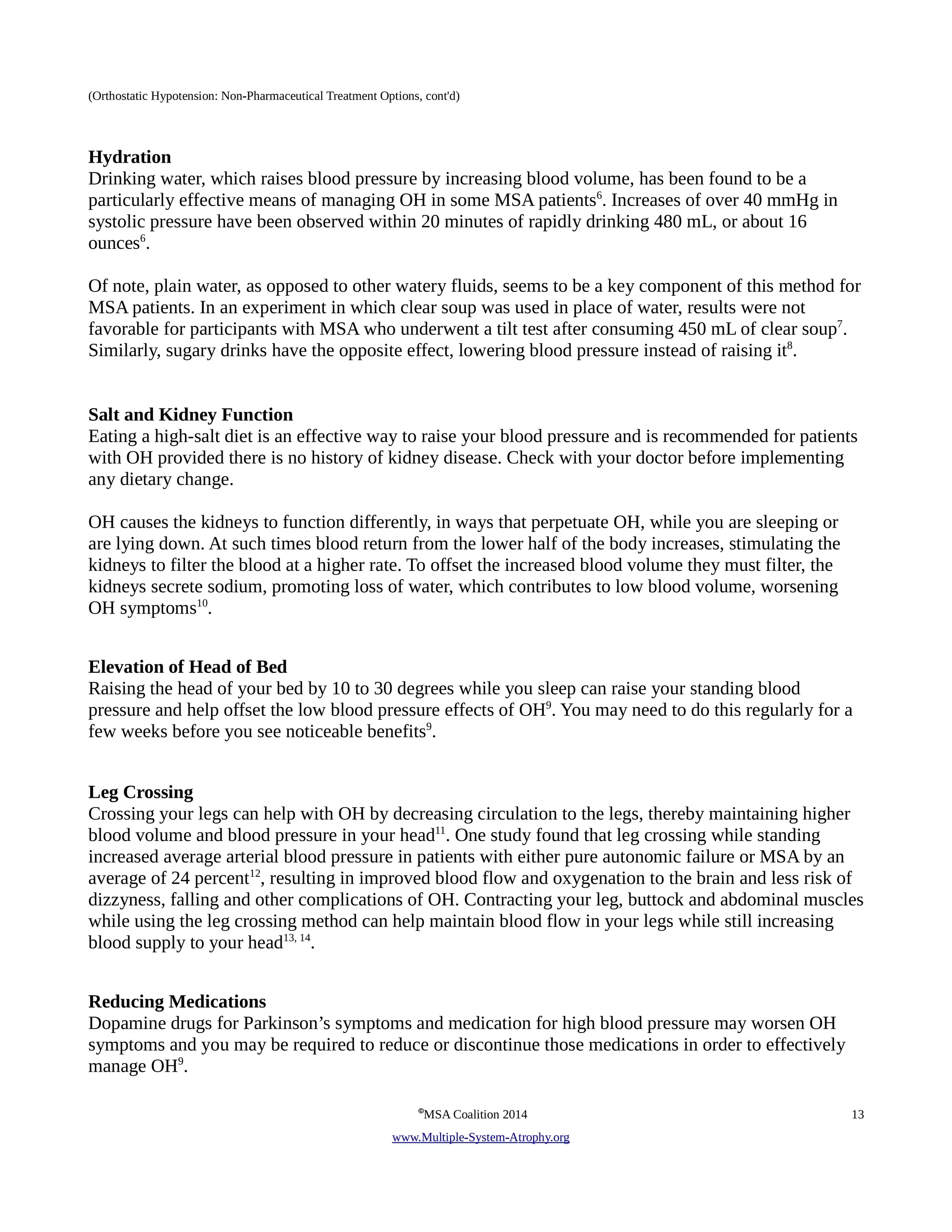 (Orthostatic Hypotension: Non-Pharmaceutical Treatment Options, cont'd) 
Hydration 
Drinking water, which raises blood pressure by increasing blood volume, has been found to be a 
particularly effective means of managing OH in some MSA patients6. Increases of over 40 mmHg in 
systolic pressure have been observed within 20 minutes of rapidly drinking 480 mL, or about 16 
ounces6. 
Of note, plain water, as opposed to other watery fluids, seems to be a key component of this method for 
MSA patients. In an experiment in which clear soup was used in place of water, results were not 
favorable for participants with MSA who underwent a tilt test after consuming 450 mL of clear soup7. 
Similarly, sugary drinks have the opposite effect, lowering blood pressure instead of raising it8. 
Salt and Kidney Function 
Eating a high-salt diet is an effective way to raise your blood pressure and is recommended for patients 
with OH provided there is no history of kidney disease. Check with your doctor before implementing 
any dietary change. 
OH causes the kidneys to function differently, in ways that perpetuate OH, while you are sleeping or 
are lying down. At such times blood return from the lower half of the body increases, stimulating the 
kidneys to filter the blood at a higher rate. To offset the increased blood volume they must filter, the 
kidneys secrete sodium, promoting loss of water, which contributes to low blood volume, worsening 
OH symptoms10. 
Elevation of Head of Bed 
Raising the head of your bed by 10 to 30 degrees while you sleep can raise your standing blood 
pressure and help offset the low blood pressure effects of OH9. You may need to do this regularly for a 
few weeks before you see noticeable benefits9. 
Leg Crossing 
Crossing your legs can help with OH by decreasing circulation to the legs, thereby maintaining higher 
blood volume and blood pressure in your head11. One study found that leg crossing while standing 
increased average arterial blood pressure in patients with either pure autonomic failure or MSA by an 
average of 24 percent12, resulting in improved blood flow and oxygenation to the brain and less risk of 
dizzyness, falling and other complications of OH. Contracting your leg, buttock and abdominal muscles 
while using the leg crossing method can help maintain blood flow in your legs while still increasing 
blood supply to your head13, 14. 
Reducing Medications 
Dopamine drugs for Parkinson’s symptoms and medication for high blood pressure may worsen OH 
symptoms and you may be required to reduce or discontinue those medications in order to effectively 
manage OH9. 
©MSA Coalition 2014 13 
www . M ultiple- S ystem- A trophy.org 
 