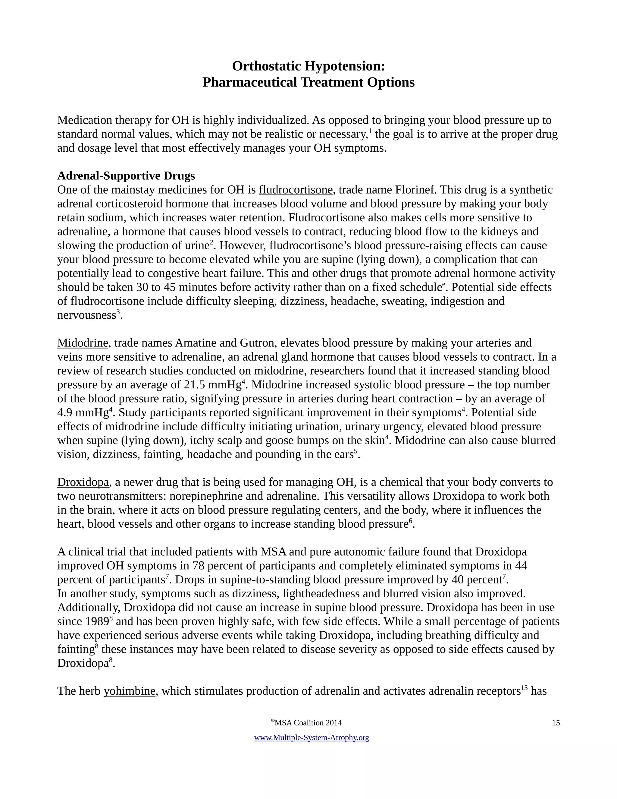 Orthostatic Hypotension: 
Pharmaceutical Treatment Options 
Medication therapy for OH is highly individualized. As opposed to bringing your blood pressure up to 
standard normal values, which may not be realistic or necessary,1 the goal is to arrive at the proper drug 
and dosage level that most effectively manages your OH symptoms. 
Adrenal-Supportive Drugs 
One of the mainstay medicines for OH is fludrocortisone, trade name Florinef. This drug is a synthetic 
adrenal corticosteroid hormone that increases blood volume and blood pressure by making your body 
retain sodium, which increases water retention. Fludrocortisone also makes cells more sensitive to 
adrenaline, a hormone that causes blood vessels to contract, reducing blood flow to the kidneys and 
slowing the production of urine2. However, fludrocortisone’s blood pressure-raising effects can cause 
your blood pressure to become elevated while you are supine (lying down), a complication that can 
potentially lead to congestive heart failure. This and other drugs that promote adrenal hormone activity 
should be taken 30 to 45 minutes before activity rather than on a fixed schedulee. Potential side effects 
of fludrocortisone include difficulty sleeping, dizziness, headache, sweating, indigestion and 
nervousness3. 
Midodrine, trade names Amatine and Gutron, elevates blood pressure by making your arteries and 
veins more sensitive to adrenaline, an adrenal gland hormone that causes blood vessels to contract. In a 
review of research studies conducted on midodrine, researchers found that it increased standing blood 
pressure by an average of 21.5 mmHg4. Midodrine increased systolic blood pressure – the top number 
of the blood pressure ratio, signifying pressure in arteries during heart contraction – by an average of 
4.9 mmHg4. Study participants reported significant improvement in their symptoms4. Potential side 
effects of midrodrine include difficulty initiating urination, urinary urgency, elevated blood pressure 
when supine (lying down), itchy scalp and goose bumps on the skin4. Midodrine can also cause blurred 
vision, dizziness, fainting, headache and pounding in the ears5. 
Droxidopa, a newer drug that is being used for managing OH, is a chemical that your body converts to 
two neurotransmitters: norepinephrine and adrenaline. This versatility allows Droxidopa to work both 
in the brain, where it acts on blood pressure regulating centers, and the body, where it influences the 
heart, blood vessels and other organs to increase standing blood pressure6. 
A clinical trial that included patients with MSA and pure autonomic failure found that Droxidopa 
improved OH symptoms in 78 percent of participants and completely eliminated symptoms in 44 
percent of participants7. Drops in supine-to-standing blood pressure improved by 40 percent7. 
In another study, symptoms such as dizziness, lightheadedness and blurred vision also improved. 
Additionally, Droxidopa did not cause an increase in supine blood pressure. Droxidopa has been in use 
since 19898 and has been proven highly safe, with few side effects. While a small percentage of patients 
have experienced serious adverse events while taking Droxidopa, including breathing difficulty and 
fainting8 these instances may have been related to disease severity as opposed to side effects caused by 
Droxidopa8. 
The herb yohimbine, which stimulates production of adrenalin and activates adrenalin receptors13 has 
©MSA Coalition 2014 15 
www . M ultiple- S ystem- A trophy.org 
 