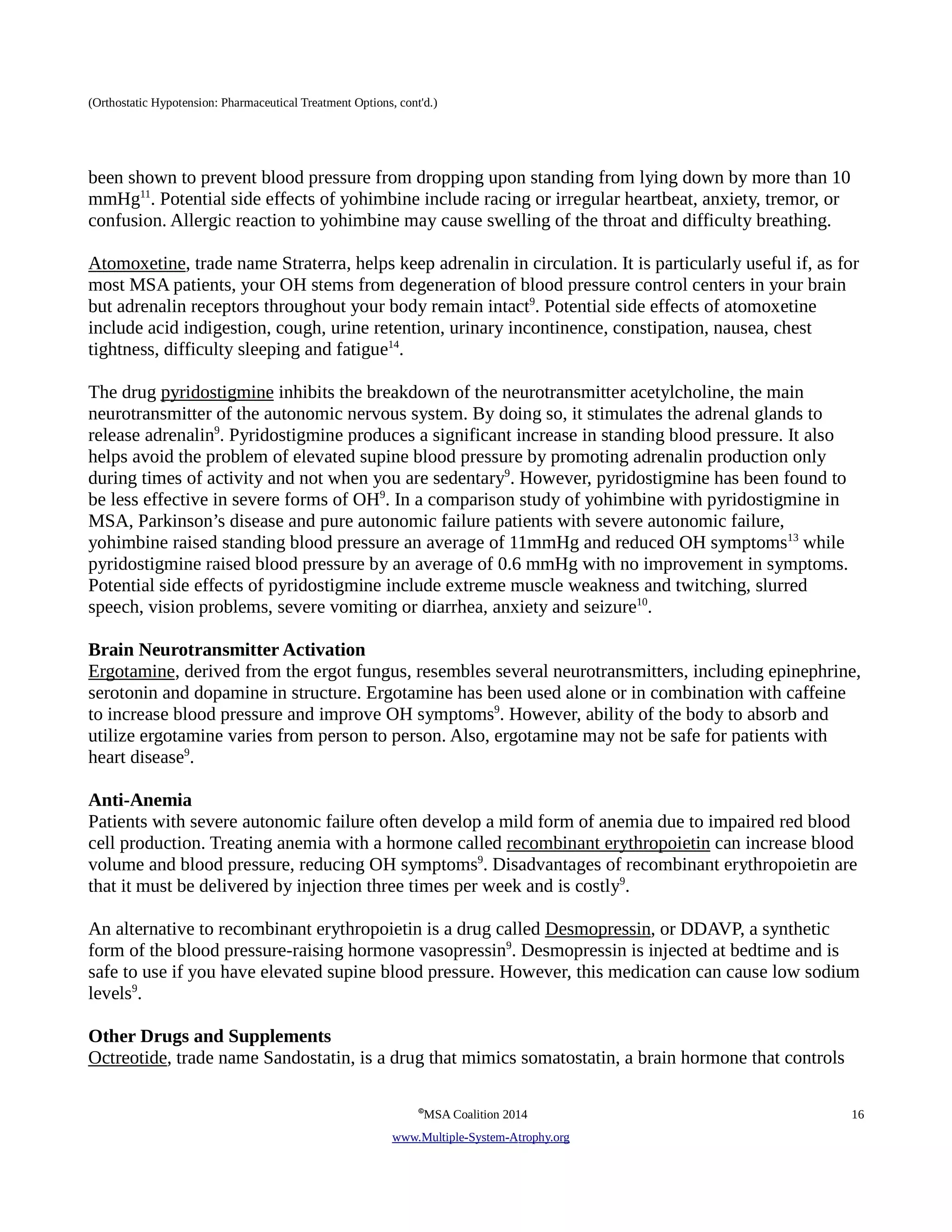 (Orthostatic Hypotension: Pharmaceutical Treatment Options, cont'd.) 
been shown to prevent blood pressure from dropping upon standing from lying down by more than 10 
mmHg11. Potential side effects of yohimbine include racing or irregular heartbeat, anxiety, tremor, or 
confusion. Allergic reaction to yohimbine may cause swelling of the throat and difficulty breathing. 
Atomoxetine, trade name Straterra, helps keep adrenalin in circulation. It is particularly useful if, as for 
most MSA patients, your OH stems from degeneration of blood pressure control centers in your brain 
but adrenalin receptors throughout your body remain intact9. Potential side effects of atomoxetine 
include acid indigestion, cough, urine retention, urinary incontinence, constipation, nausea, chest 
tightness, difficulty sleeping and fatigue14. 
The drug p yridostigmine inhibits the breakdown of the neurotransmitter acetylcholine, the main 
neurotransmitter of the autonomic nervous system. By doing so, it stimulates the adrenal glands to 
release adrenalin9. Pyridostigmine produces a significant increase in standing blood pressure. It also 
helps avoid the problem of elevated supine blood pressure by promoting adrenalin production only 
during times of activity and not when you are sedentary9. However, pyridostigmine has been found to 
be less effective in severe forms of OH9. In a comparison study of yohimbine with pyridostigmine in 
MSA, Parkinson’s disease and pure autonomic failure patients with severe autonomic failure, 
yohimbine raised standing blood pressure an average of 11mmHg and reduced OH symptoms13 while 
pyridostigmine raised blood pressure by an average of 0.6 mmHg with no improvement in symptoms. 
Potential side effects of pyridostigmine include extreme muscle weakness and twitching, slurred 
speech, vision problems, severe vomiting or diarrhea, anxiety and seizure10. 
Brain Neurotransmitter Activation 
Ergotamine, derived from the ergot fungus, resembles several neurotransmitters, including epinephrine, 
serotonin and dopamine in structure. Ergotamine has been used alone or in combination with caffeine 
to increase blood pressure and improve OH symptoms9. However, ability of the body to absorb and 
utilize ergotamine varies from person to person. Also, ergotamine may not be safe for patients with 
heart disease9. 
Anti-Anemia 
Patients with severe autonomic failure often develop a mild form of anemia due to impaired red blood 
cell production. Treating anemia with a hormone called recombinant erythropoietin can increase blood 
volume and blood pressure, reducing OH symptoms9. Disadvantages of recombinant erythropoietin are 
that it must be delivered by injection three times per week and is costly9. 
An alternative to recombinant erythropoietin is a drug called Desmopressin, or DDAVP, a synthetic 
form of the blood pressure-raising hormone vasopressin9. Desmopressin is injected at bedtime and is 
safe to use if you have elevated supine blood pressure. However, this medication can cause low sodium 
levels9. 
Other Drugs and Supplements 
Octreotide, trade name Sandostatin, is a drug that mimics somatostatin, a brain hormone that controls 
©MSA Coalition 2014 16 
www . M ultiple- S ystem- A trophy.org 
 