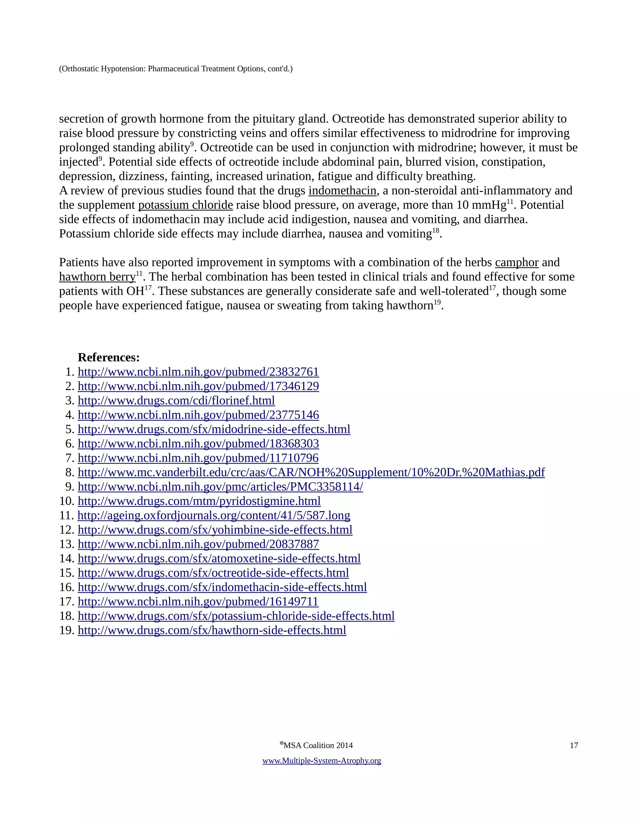 (Orthostatic Hypotension: Pharmaceutical Treatment Options, cont'd.) 
secretion of growth hormone from the pituitary gland. Octreotide has demonstrated superior ability to 
raise blood pressure by constricting veins and offers similar effectiveness to midrodrine for improving 
prolonged standing ability9. Octreotide can be used in conjunction with midrodrine; however, it must be 
injected9. Potential side effects of octreotide include abdominal pain, blurred vision, constipation, 
depression, dizziness, fainting, increased urination, fatigue and difficulty breathing. 
A review of previous studies found that the drugs indomethacin, a non-steroidal anti-inflammatory and 
the supplement potassium chloride raise blood pressure, on average, more than 10 mmHg11. Potential 
side effects of indomethacin may include acid indigestion, nausea and vomiting, and diarrhea. 
Potassium chloride side effects may include diarrhea, nausea and vomiting18. 
Patients have also reported improvement in symptoms with a combination of the herbs camphor and 
hawthorn berry11. The herbal combination has been tested in clinical trials and found effective for some 
patients with OH17. These substances are generally considerate safe and well-tolerated17, though some 
people have experienced fatigue, nausea or sweating from taking hawthorn19. 
References: 
1. http://www.ncbi.nlm.nih.gov/pubmed/23832761 
2. http://www.ncbi.nlm.nih.gov/pubmed/17346129 
3. http://www.drugs.com/cdi/florinef.html 
4. http://www.ncbi.nlm.nih.gov/pubmed/23775146 
5. http://www.drugs.com/sfx/midodrine-side-effects.html 
6. http://www.ncbi.nlm.nih.gov/pubmed/18368303 
7. http://www.ncbi.nlm.nih.gov/pubmed/11710796 
8. http://www.mc.vanderbilt.edu/crc/aas/CAR/NOH%20Supplement/10%20Dr.%20Mathias.pdf 
9. http://www.ncbi.nlm.nih.gov/pmc/articles/PMC3358114/ 
10. http://www.drugs.com/mtm/pyridostigmine.html 
11. http://ageing.oxfordjournals.org/content/41/5/587.long 
12. http://www.drugs.com/sfx/yohimbine-side-effects.html 
13. http://www.ncbi.nlm.nih.gov/pubmed/20837887 
14. http://www.drugs.com/sfx/atomoxetine-side-effects.html 
15. http://www.drugs.com/sfx/octreotide-side-effects.html 
16. http://www.drugs.com/sfx/indomethacin-side-effects.html 
17. http://www.ncbi.nlm.nih.gov/pubmed/16149711 
18. http://www.drugs.com/sfx/potassium-chloride-side-effects.html 
19. http://www.drugs.com/sfx/hawthorn-side-effects.html 
©MSA Coalition 2014 17 
www . M ultiple- S ystem- A trophy.org 
 