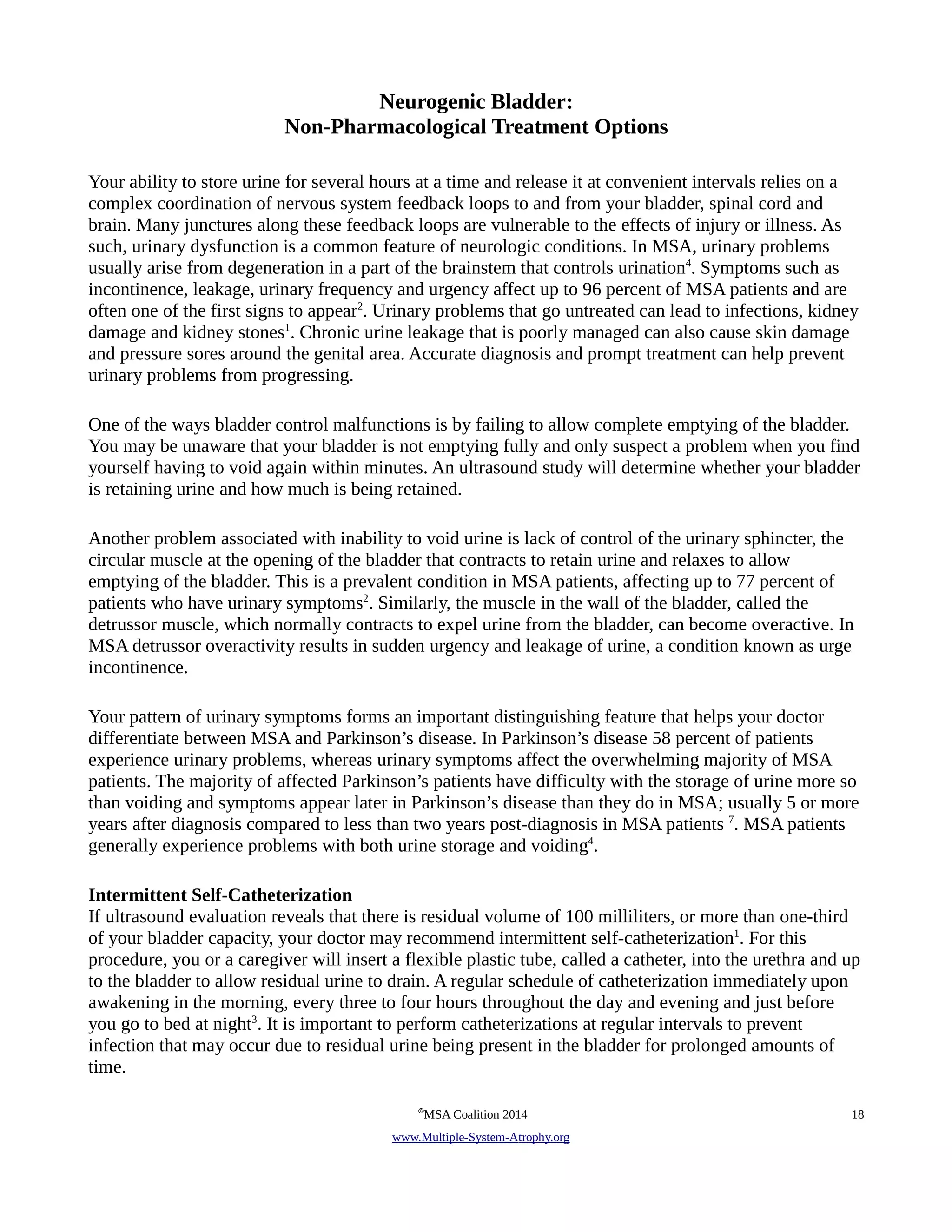 Neurogenic Bladder: 
Non-Pharmacological Treatment Options 
Your ability to store urine for several hours at a time and release it at convenient intervals relies on a 
complex coordination of nervous system feedback loops to and from your bladder, spinal cord and 
brain. Many junctures along these feedback loops are vulnerable to the effects of injury or illness. As 
such, urinary dysfunction is a common feature of neurologic conditions. In MSA, urinary problems 
usually arise from degeneration in a part of the brainstem that controls urination4. Symptoms such as 
incontinence, leakage, urinary frequency and urgency affect up to 96 percent of MSA patients and are 
often one of the first signs to appear2. Urinary problems that go untreated can lead to infections, kidney 
damage and kidney stones1. Chronic urine leakage that is poorly managed can also cause skin damage 
and pressure sores around the genital area. Accurate diagnosis and prompt treatment can help prevent 
urinary problems from progressing. 
One of the ways bladder control malfunctions is by failing to allow complete emptying of the bladder. 
You may be unaware that your bladder is not emptying fully and only suspect a problem when you find 
yourself having to void again within minutes. An ultrasound study will determine whether your bladder 
is retaining urine and how much is being retained. 
Another problem associated with inability to void urine is lack of control of the urinary sphincter, the 
circular muscle at the opening of the bladder that contracts to retain urine and relaxes to allow 
emptying of the bladder. This is a prevalent condition in MSA patients, affecting up to 77 percent of 
patients who have urinary symptoms2. Similarly, the muscle in the wall of the bladder, called the 
detrussor muscle, which normally contracts to expel urine from the bladder, can become overactive. In 
MSA detrussor overactivity results in sudden urgency and leakage of urine, a condition known as urge 
incontinence. 
Your pattern of urinary symptoms forms an important distinguishing feature that helps your doctor 
differentiate between MSA and Parkinson’s disease. In Parkinson’s disease 58 percent of patients 
experience urinary problems, whereas urinary symptoms affect the overwhelming majority of MSA 
patients. The majority of affected Parkinson’s patients have difficulty with the storage of urine more so 
than voiding and symptoms appear later in Parkinson’s disease than they do in MSA; usually 5 or more 
years after diagnosis compared to less than two years post-diagnosis in MSA patients 7. MSA patients 
generally experience problems with both urine storage and voiding4. 
Intermittent Self-Catheterization 
If ultrasound evaluation reveals that there is residual volume of 100 milliliters, or more than one-third 
of your bladder capacity, your doctor may recommend intermittent self-catheterization1. For this 
procedure, you or a caregiver will insert a flexible plastic tube, called a catheter, into the urethra and up 
to the bladder to allow residual urine to drain. A regular schedule of catheterization immediately upon 
awakening in the morning, every three to four hours throughout the day and evening and just before 
you go to bed at night3. It is important to perform catheterizations at regular intervals to prevent 
infection that may occur due to residual urine being present in the bladder for prolonged amounts of 
time. 
©MSA Coalition 2014 18 
www . M ultiple- S ystem- A trophy.org 
 