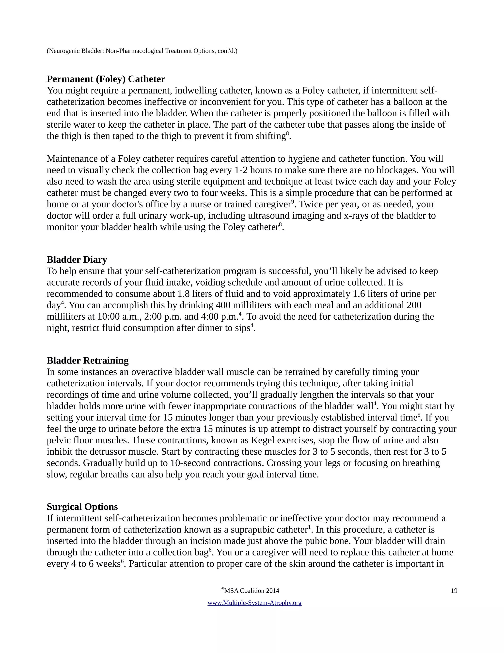 (Neurogenic Bladder: Non-Pharmacological Treatment Options, cont'd.) 
Permanent (Foley) Catheter 
You might require a permanent, indwelling catheter, known as a Foley catheter, if intermittent self-catheterization 
becomes ineffective or inconvenient for you. This type of catheter has a balloon at the 
end that is inserted into the bladder. When the catheter is properly positioned the balloon is filled with 
sterile water to keep the catheter in place. The part of the catheter tube that passes along the inside of 
the thigh is then taped to the thigh to prevent it from shifting8. 
Maintenance of a Foley catheter requires careful attention to hygiene and catheter function. You will 
need to visually check the collection bag every 1-2 hours to make sure there are no blockages. You will 
also need to wash the area using sterile equipment and technique at least twice each day and your Foley 
catheter must be changed every two to four weeks. This is a simple procedure that can be performed at 
home or at your doctor's office by a nurse or trained caregiver9. Twice per year, or as needed, your 
doctor will order a full urinary work-up, including ultrasound imaging and x-rays of the bladder to 
monitor your bladder health while using the Foley catheter8. 
Bladder Diary 
To help ensure that your self-catheterization program is successful, you’ll likely be advised to keep 
accurate records of your fluid intake, voiding schedule and amount of urine collected. It is 
recommended to consume about 1.8 liters of fluid and to void approximately 1.6 liters of urine per 
day4. You can accomplish this by drinking 400 milliliters with each meal and an additional 200 
milliliters at 10:00 a.m., 2:00 p.m. and 4:00 p.m.4. To avoid the need for catheterization during the 
night, restrict fluid consumption after dinner to sips4. 
Bladder Retraining 
In some instances an overactive bladder wall muscle can be retrained by carefully timing your 
catheterization intervals. If your doctor recommends trying this technique, after taking initial 
recordings of time and urine volume collected, you’ll gradually lengthen the intervals so that your 
bladder holds more urine with fewer inappropriate contractions of the bladder wall4. You might start by 
setting your interval time for 15 minutes longer than your previously established interval time5. If you 
feel the urge to urinate before the extra 15 minutes is up attempt to distract yourself by contracting your 
pelvic floor muscles. These contractions, known as Kegel exercises, stop the flow of urine and also 
inhibit the detrussor muscle. Start by contracting these muscles for 3 to 5 seconds, then rest for 3 to 5 
seconds. Gradually build up to 10-second contractions. Crossing your legs or focusing on breathing 
slow, regular breaths can also help you reach your goal interval time. 
Surgical Options 
If intermittent self-catheterization becomes problematic or ineffective your doctor may recommend a 
permanent form of catheterization known as a suprapubic catheter1. In this procedure, a catheter is 
inserted into the bladder through an incision made just above the pubic bone. Your bladder will drain 
through the catheter into a collection bag6. You or a caregiver will need to replace this catheter at home 
every 4 to 6 weeks6. Particular attention to proper care of the skin around the catheter is important in 
©MSA Coalition 2014 19 
www . M ultiple- S ystem- A trophy.org 
 