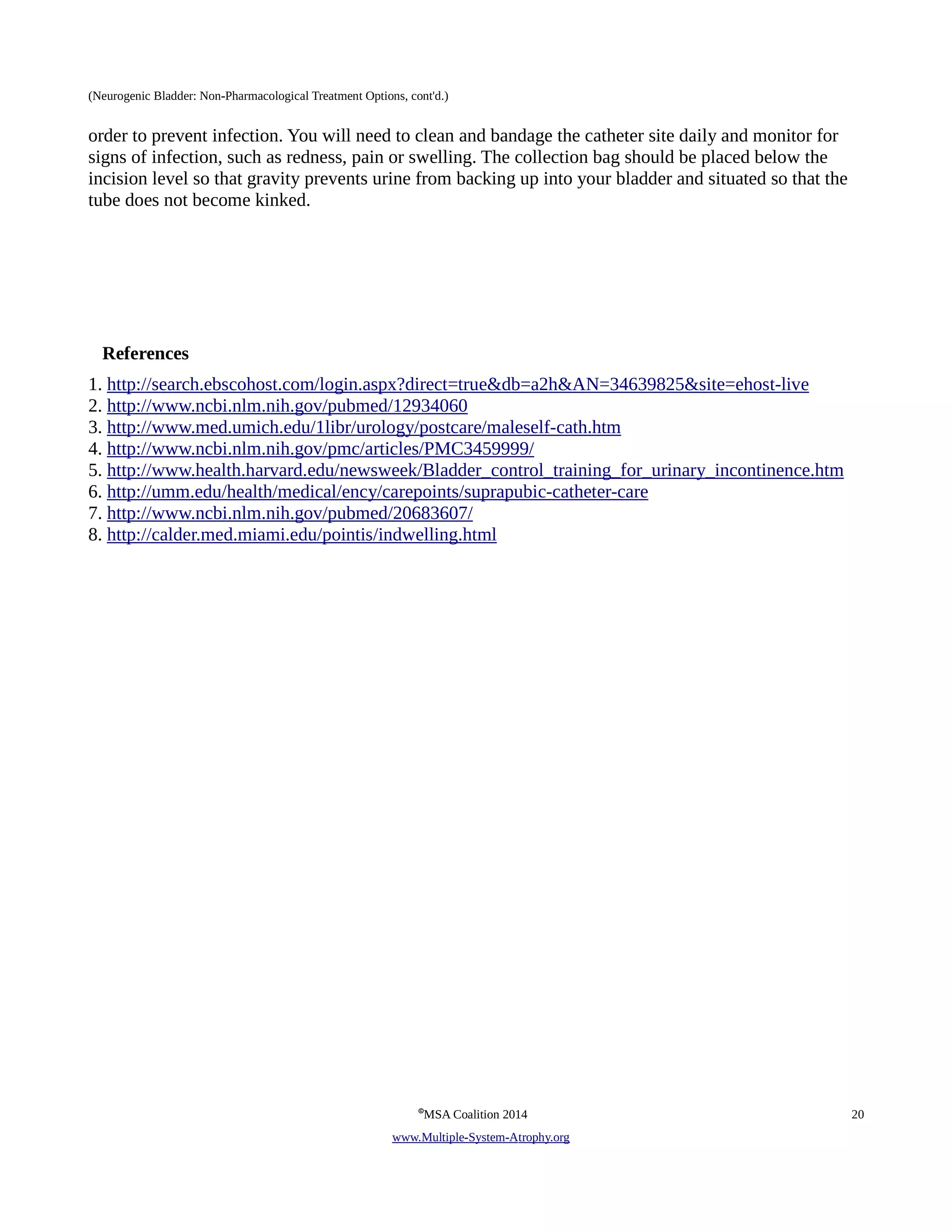 (Neurogenic Bladder: Non-Pharmacological Treatment Options, cont'd.) 
order to prevent infection. You will need to clean and bandage the catheter site daily and monitor for 
signs of infection, such as redness, pain or swelling. The collection bag should be placed below the 
incision level so that gravity prevents urine from backing up into your bladder and situated so that the 
tube does not become kinked. 
References 
1. http://search.ebscohost.com/login.aspx?direct=true&db=a2h&AN=34639825&site=ehost-live 
2. http://www.ncbi.nlm.nih.gov/pubmed/12934060 
3. http://www.med.umich.edu/1libr/urology/postcare/maleself-cath.htm 
4. http://www.ncbi.nlm.nih.gov/pmc/articles/PMC3459999/ 
5. http://www.health.harvard.edu/newsweek/Bladder_control_training_for_urinary_incontinence.htm 
6. http://umm.edu/health/medical/ency/carepoints/suprapubic-catheter-care 
7. http://www.ncbi.nlm.nih.gov/pubmed/20683607/ 
8. http://calder.med.miami.edu/pointis/indwelling.html 
©MSA Coalition 2014 20 
www . M ultiple- S ystem- A trophy.org 
 