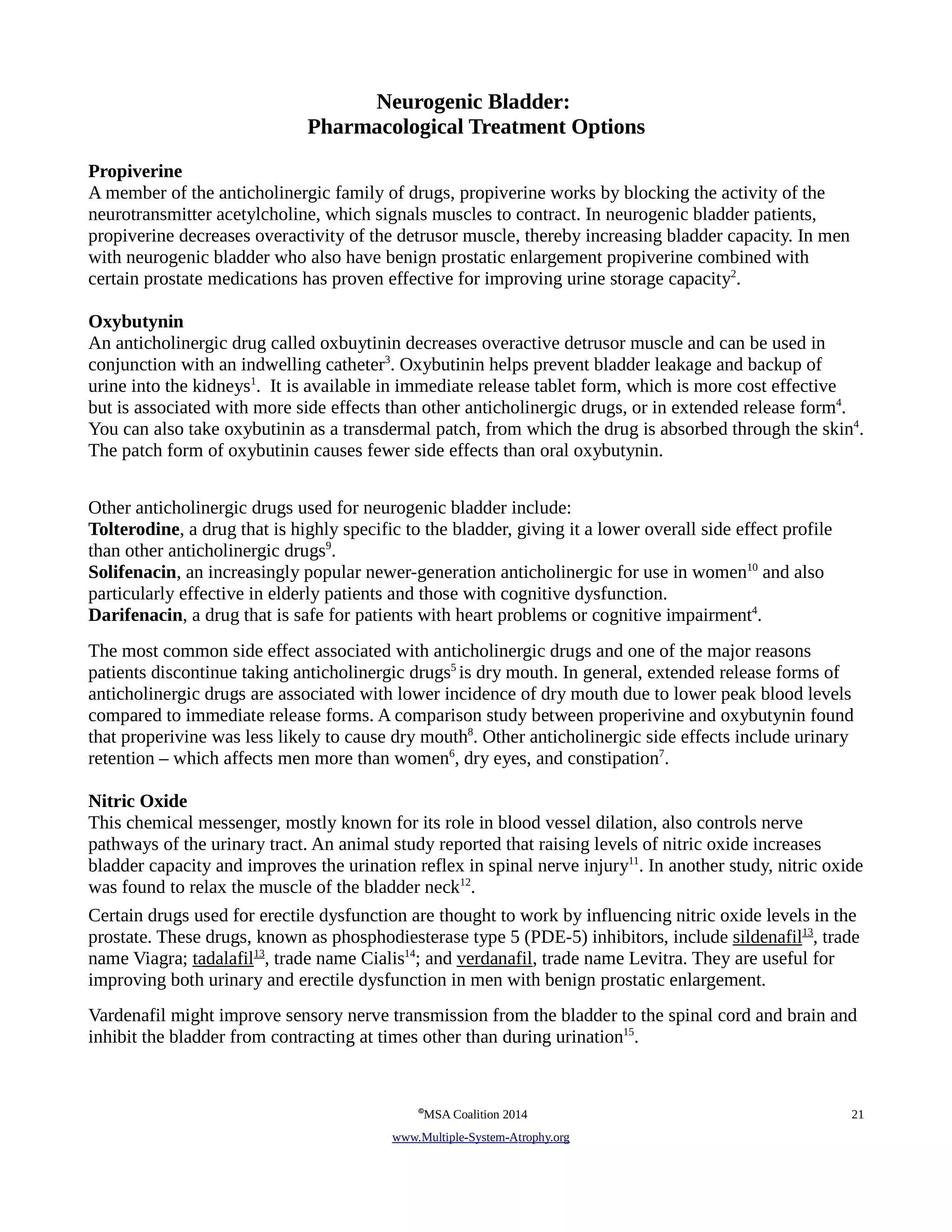 Neurogenic Bladder: 
Pharmacological Treatment Options 
Propiverine 
A member of the anticholinergic family of drugs, propiverine works by blocking the activity of the 
neurotransmitter acetylcholine, which signals muscles to contract. In neurogenic bladder patients, 
propiverine decreases overactivity of the detrusor muscle, thereby increasing bladder capacity. In men 
with neurogenic bladder who also have benign prostatic enlargement propiverine combined with 
certain prostate medications has proven effective for improving urine storage capacity2. 
Oxybutynin 
An anticholinergic drug called oxbuytinin decreases overactive detrusor muscle and can be used in 
conjunction with an indwelling catheter3. Oxybutinin helps prevent bladder leakage and backup of 
urine into the kidneys1. It is available in immediate release tablet form, which is more cost effective 
but is associated with more side effects than other anticholinergic drugs, or in extended release form4. 
You can also take oxybutinin as a transdermal patch, from which the drug is absorbed through the skin4. 
The patch form of oxybutinin causes fewer side effects than oral oxybutynin. 
Other anticholinergic drugs used for neurogenic bladder include: 
Tolterodine, a drug that is highly specific to the bladder, giving it a lower overall side effect profile 
than other anticholinergic drugs9. 
Solifenacin, an increasingly popular newer-generation anticholinergic for use in women10 and also 
particularly effective in elderly patients and those with cognitive dysfunction. 
Darifenacin, a drug that is safe for patients with heart problems or cognitive impairment4. 
The most common side effect associated with anticholinergic drugs and one of the major reasons 
patients discontinue taking anticholinergic drugs5 is dry mouth. In general, extended release forms of 
anticholinergic drugs are associated with lower incidence of dry mouth due to lower peak blood levels 
compared to immediate release forms. A comparison study between properivine and oxybutynin found 
that properivine was less likely to cause dry mouth8. Other anticholinergic side effects include urinary 
7 
retention – which affects men more than women6, dry eyes, and constipation7 
. 
Nitric Oxide 
This chemical messenger, mostly known for its role in blood vessel dilation, also controls nerve 
pathways of the urinary tract. An animal study reported that raising levels of nitric oxide increases 
bladder capacity and improves the urination reflex in spinal nerve injury11. In another study, nitric oxide 
was found to relax the muscle of the bladder neck12. 
Certain drugs used for erectile dysfunction are thought to work by influencing nitric oxide levels in the 
prostate. These drugs, known as phosphodiesterase type 5 (PDE-5) inhibitors, include sildenafil 13, trade 
name Viagra; tadalafil 13, trade name Cialis14; and verdanafil, trade name Levitra. They are useful for 
improving both urinary and erectile dysfunction in men with benign prostatic enlargement. 
Vardenafil might improve sensory nerve transmission from the bladder to the spinal cord and brain and 
inhibit the bladder from contracting at times other than during urination15. 
©MSA Coalition 2014 21 
www . M ultiple- S ystem- A trophy.org 
 