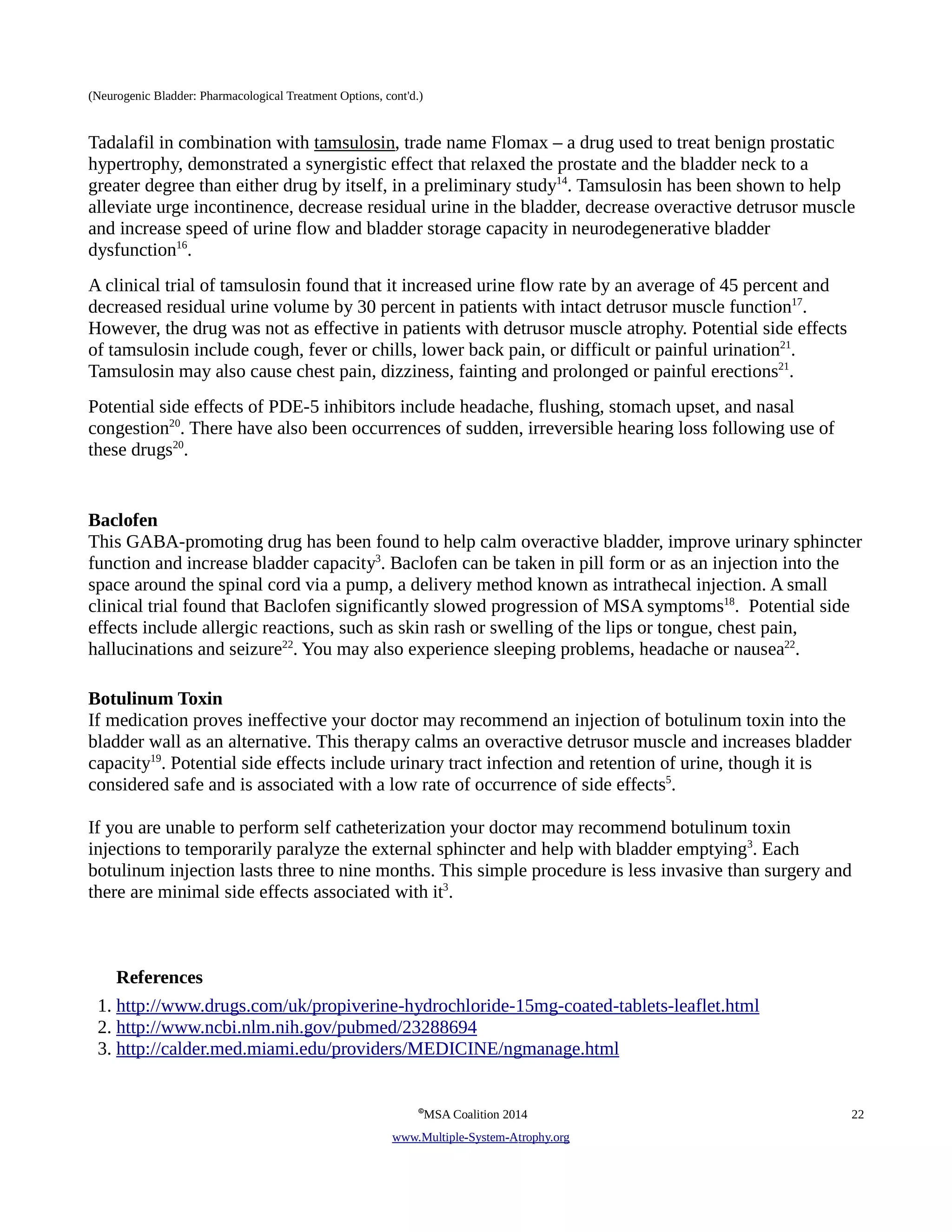 (Neurogenic Bladder: Pharmacological Treatment Options, cont'd.) 
Tadalafil in combination with tamsulosin, trade name Flomax – a drug used to treat benign prostatic 
hypertrophy, demonstrated a synergistic effect that relaxed the prostate and the bladder neck to a 
greater degree than either drug by itself, in a preliminary study14. Tamsulosin has been shown to help 
alleviate urge incontinence, decrease residual urine in the bladder, decrease overactive detrusor muscle 
and increase speed of urine flow and bladder storage capacity in neurodegenerative bladder 
dysfunction16. 
A clinical trial of tamsulosin found that it increased urine flow rate by an average of 45 percent and 
decreased residual urine volume by 30 percent in patients with intact detrusor muscle function17. 
However, the drug was not as effective in patients with detrusor muscle atrophy. Potential side effects 
of tamsulosin include cough, fever or chills, lower back pain, or difficult or painful urination21. 
Tamsulosin may also cause chest pain, dizziness, fainting and prolonged or painful erections21. 
Potential side effects of PDE-5 inhibitors include headache, flushing, stomach upset, and nasal 
congestion20. There have also been occurrences of sudden, irreversible hearing loss following use of 
these drugs20. 
Baclofen 
This GABA-promoting drug has been found to help calm overactive bladder, improve urinary sphincter 
function and increase bladder capacity3. Baclofen can be taken in pill form or as an injection into the 
space around the spinal cord via a pump, a delivery method known as intrathecal injection. A small 
clinical trial found that Baclofen significantly slowed progression of MSA symptoms18. Potential side 
effects include allergic reactions, such as skin rash or swelling of the lips or tongue, chest pain, 
hallucinations and seizure22. You may also experience sleeping problems, headache or nausea22. 
Botulinum Toxin 
If medication proves ineffective your doctor may recommend an injection of botulinum toxin into the 
bladder wall as an alternative. This therapy calms an overactive detrusor muscle and increases bladder 
capacity19. Potential side effects include urinary tract infection and retention of urine, though it is 
considered safe and is associated with a low rate of occurrence of side effects5. 
If you are unable to perform self catheterization your doctor may recommend botulinum toxin 
injections to temporarily paralyze the external sphincter and help with bladder emptying3. Each 
botulinum injection lasts three to nine months. This simple procedure is less invasive than surgery and 
there are minimal side effects associated with it3. 
References 
1. http://www.drugs.com/uk/propiverine-hydrochloride-15mg-coated-tablets-leaflet.html 
2. http://www.ncbi.nlm.nih.gov/pubmed/23288694 
3. http://calder.med.miami.edu/providers/MEDICINE/ngmanage.html 
©MSA Coalition 2014 22 
www . M ultiple- S ystem- A trophy.org 
 