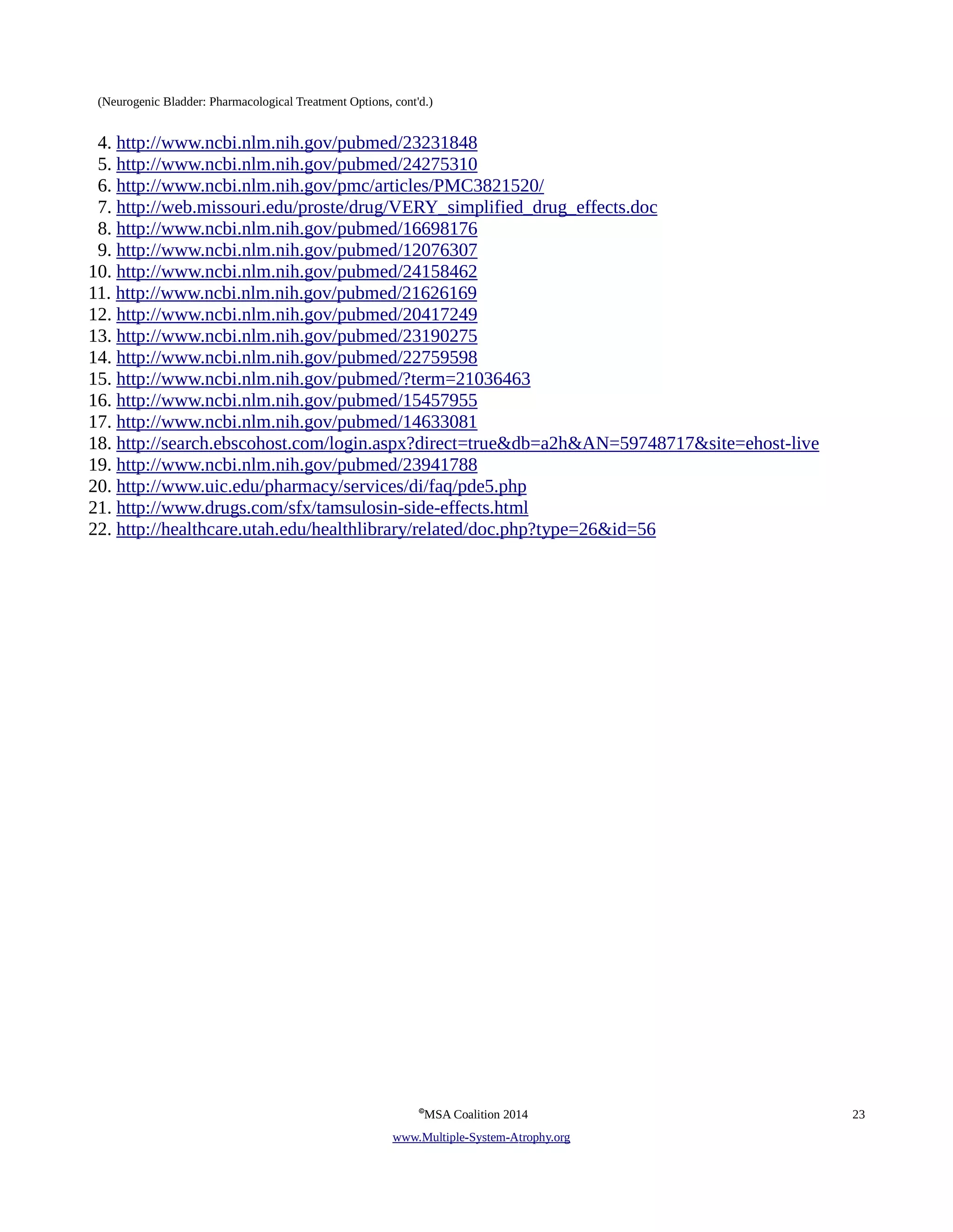 (Neurogenic Bladder: Pharmacological Treatment Options, cont'd.) 
4. http://www.ncbi.nlm.nih.gov/pubmed/23231848 
5. http://www.ncbi.nlm.nih.gov/pubmed/24275310 
6. http://www.ncbi.nlm.nih.gov/pmc/articles/PMC3821520/ 
7. http://web.missouri.edu/proste/drug/VERY_simplified_drug_effects.doc 
8. http://www.ncbi.nlm.nih.gov/pubmed/16698176 
9. http://www.ncbi.nlm.nih.gov/pubmed/12076307 
10. http://www.ncbi.nlm.nih.gov/pubmed/24158462 
11. http://www.ncbi.nlm.nih.gov/pubmed/21626169 
12. http://www.ncbi.nlm.nih.gov/pubmed/20417249 
13. http://www.ncbi.nlm.nih.gov/pubmed/23190275 
14. http://www.ncbi.nlm.nih.gov/pubmed/22759598 
15. http://www.ncbi.nlm.nih.gov/pubmed/?term=21036463 
16. http://www.ncbi.nlm.nih.gov/pubmed/15457955 
17. http://www.ncbi.nlm.nih.gov/pubmed/14633081 
18. http://search.ebscohost.com/login.aspx?direct=true&db=a2h&AN=59748717&site=ehost-live 
19. http://www.ncbi.nlm.nih.gov/pubmed/23941788 
20. http://www.uic.edu/pharmacy/services/di/faq/pde5.php 
21. http://www.drugs.com/sfx/tamsulosin-side-effects.html 
22. http://healthcare.utah.edu/healthlibrary/related/doc.php?type=26&id=56 
©MSA Coalition 2014 23 
www . M ultiple- S ystem- A trophy.org 
 