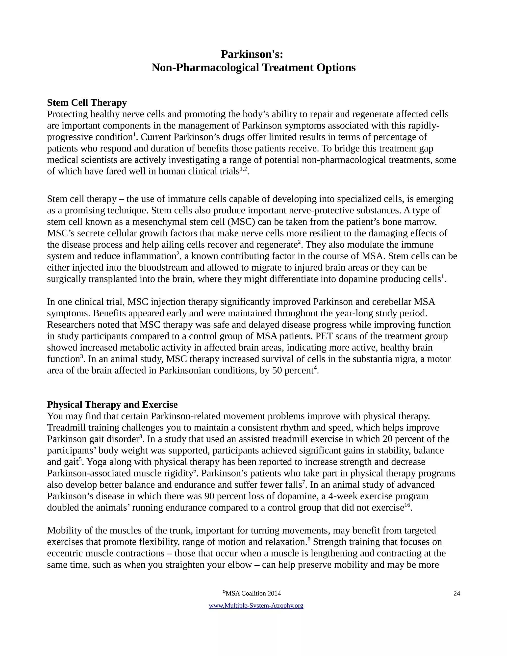 Parkinson's: 
Non-Pharmacological Treatment Options 
Stem Cell Therapy 
Protecting healthy nerve cells and promoting the body’s ability to repair and regenerate affected cells 
are important components in the management of Parkinson symptoms associated with this rapidly-progressive 
condition1. Current Parkinson’s drugs offer limited results in terms of percentage of 
patients who respond and duration of benefits those patients receive. To bridge this treatment gap 
medical scientists are actively investigating a range of potential non-pharmacological treatments, some 
of which have fared well in human clinical trials1,2. 
Stem cell therapy – the use of immature cells capable of developing into specialized cells, is emerging 
as a promising technique. Stem cells also produce important nerve-protective substances. A type of 
stem cell known as a mesenchymal stem cell (MSC) can be taken from the patient’s bone marrow. 
MSC’s secrete cellular growth factors that make nerve cells more resilient to the damaging effects of 
the disease process and help ailing cells recover and regenerate2. They also modulate the immune 
system and reduce inflammation2, a known contributing factor in the course of MSA. Stem cells can be 
either injected into the bloodstream and allowed to migrate to injured brain areas or they can be 
surgically transplanted into the brain, where they might differentiate into dopamine producing cells1. 
In one clinical trial, MSC injection therapy significantly improved Parkinson and cerebellar MSA 
symptoms. Benefits appeared early and were maintained throughout the year-long study period. 
Researchers noted that MSC therapy was safe and delayed disease progress while improving function 
in study participants compared to a control group of MSA patients. PET scans of the treatment group 
showed increased metabolic activity in affected brain areas, indicating more active, healthy brain 
function3. In an animal study, MSC therapy increased survival of cells in the substantia nigra, a motor 
area of the brain affected in Parkinsonian conditions, by 50 percent4. 
Physical Therapy and Exercise 
You may find that certain Parkinson-related movement problems improve with physical therapy. 
Treadmill training challenges you to maintain a consistent rhythm and speed, which helps improve 
Parkinson gait disorder8. In a study that used an assisted treadmill exercise in which 20 percent of the 
participants’ body weight was supported, participants achieved significant gains in stability, balance 
and gait5. Yoga along with physical therapy has been reported to increase strength and decrease 
Parkinson-associated muscle rigidity6. Parkinson’s patients who take part in physical therapy programs 
also develop better balance and endurance and suffer fewer falls7. In an animal study of advanced 
Parkinson’s disease in which there was 90 percent loss of dopamine, a 4-week exercise program 
doubled the animals’ running endurance compared to a control group that did not exercise16. 
Mobility of the muscles of the trunk, important for turning movements, may benefit from targeted 
exercises that promote flexibility, range of motion and relaxation.8 Strength training that focuses on 
eccentric muscle contractions – those that occur when a muscle is lengthening and contracting at the 
same time, such as when you straighten your elbow – can help preserve mobility and may be more 
©MSA Coalition 2014 24 
www . M ultiple- S ystem- A trophy.org 
 
