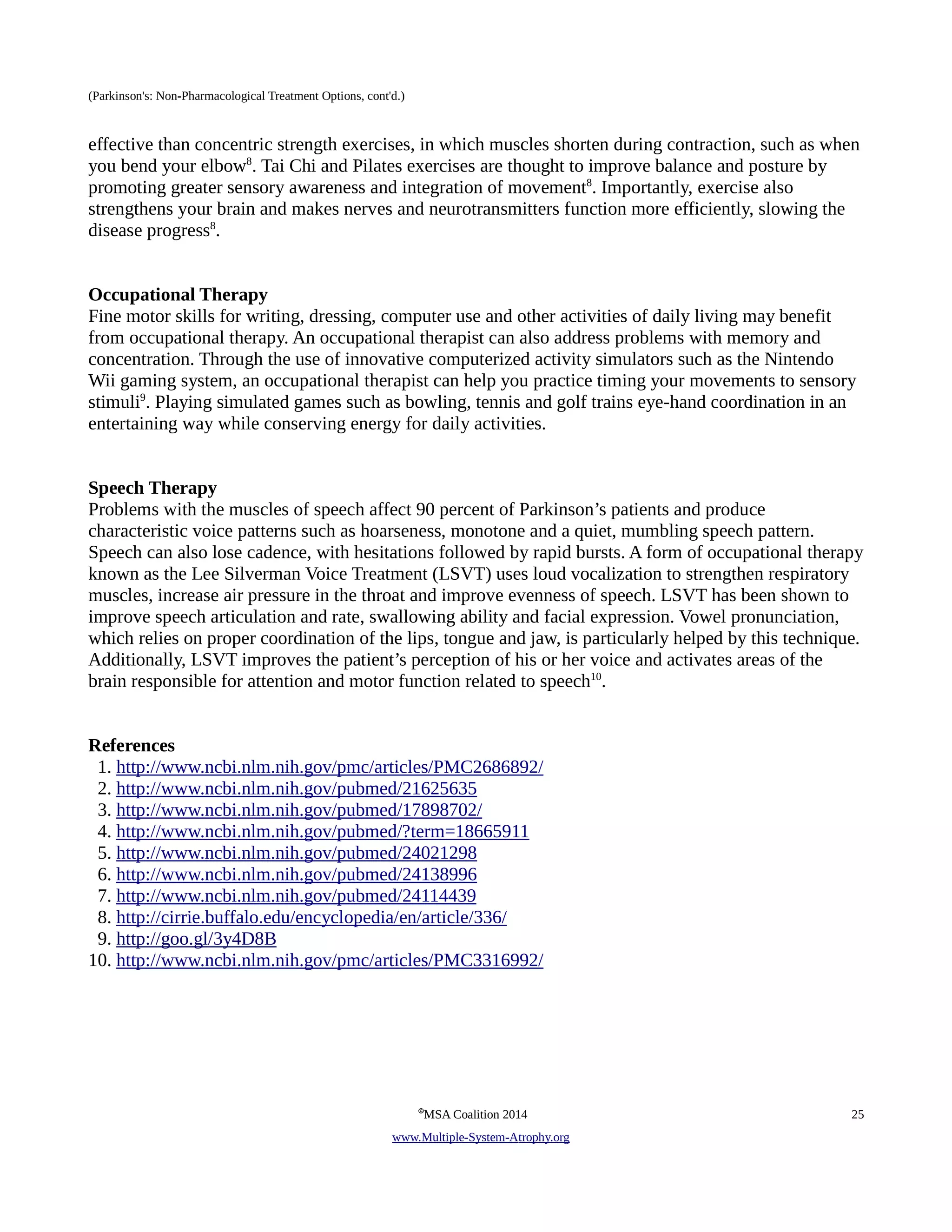 (Parkinson's: Non-Pharmacological Treatment Options, cont'd.) 
effective than concentric strength exercises, in which muscles shorten during contraction, such as when 
you bend your elbow8. Tai Chi and Pilates exercises are thought to improve balance and posture by 
promoting greater sensory awareness and integration of movement8. Importantly, exercise also 
strengthens your brain and makes nerves and neurotransmitters function more efficiently, slowing the 
disease progress8. 
Occupational Therapy 
Fine motor skills for writing, dressing, computer use and other activities of daily living may benefit 
from occupational therapy. An occupational therapist can also address problems with memory and 
concentration. Through the use of innovative computerized activity simulators such as the Nintendo 
Wii gaming system, an occupational therapist can help you practice timing your movements to sensory 
stimuli9. Playing simulated games such as bowling, tennis and golf trains eye-hand coordination in an 
entertaining way while conserving energy for daily activities. 
Speech Therapy 
Problems with the muscles of speech affect 90 percent of Parkinson’s patients and produce 
characteristic voice patterns such as hoarseness, monotone and a quiet, mumbling speech pattern. 
Speech can also lose cadence, with hesitations followed by rapid bursts. A form of occupational therapy 
known as the Lee Silverman Voice Treatment (LSVT) uses loud vocalization to strengthen respiratory 
muscles, increase air pressure in the throat and improve evenness of speech. LSVT has been shown to 
improve speech articulation and rate, swallowing ability and facial expression. Vowel pronunciation, 
which relies on proper coordination of the lips, tongue and jaw, is particularly helped by this technique. 
Additionally, LSVT improves the patient’s perception of his or her voice and activates areas of the 
brain responsible for attention and motor function related to speech10. 
References 
1. http://www.ncbi.nlm.nih.gov/pmc/articles/PMC2686892/ 
2. http://www.ncbi.nlm.nih.gov/pubmed/21625635 
3. http://www.ncbi.nlm.nih.gov/pubmed/17898702/ 
4. http://www.ncbi.nlm.nih.gov/pubmed/?term=18665911 
5. http://www.ncbi.nlm.nih.gov/pubmed/24021298 
6. http://www.ncbi.nlm.nih.gov/pubmed/24138996 
7. http://www.ncbi.nlm.nih.gov/pubmed/24114439 
8. http://cirrie.buffalo.edu/encyclopedia/en/article/336/ 
9. http://goo.gl/3y4D8B 
10. http://www.ncbi.nlm.nih.gov/pmc/articles/PMC3316992/ 
©MSA Coalition 2014 25 
www . M ultiple- S ystem- A trophy.org 
 