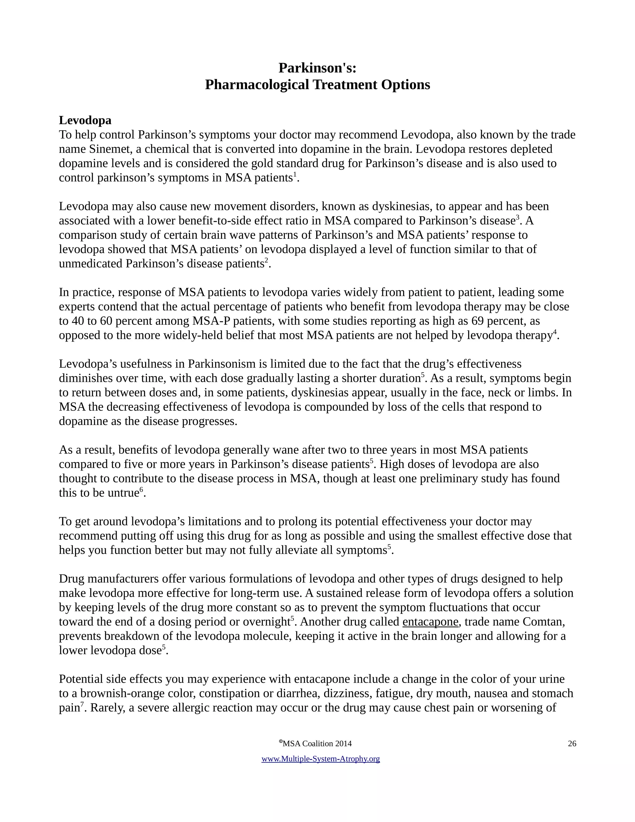 Parkinson's: 
Pharmacological Treatment Options 
Levodopa 
To help control Parkinson’s symptoms your doctor may recommend Levodopa, also known by the trade 
name Sinemet, a chemical that is converted into dopamine in the brain. Levodopa restores depleted 
dopamine levels and is considered the gold standard drug for Parkinson’s disease and is also used to 
control parkinson’s symptoms in MSA patients1. 
Levodopa may also cause new movement disorders, known as dyskinesias, to appear and has been 
associated with a lower benefit-to-side effect ratio in MSA compared to Parkinson’s disease3. A 
comparison study of certain brain wave patterns of Parkinson’s and MSA patients’ response to 
levodopa showed that MSA patients’ on levodopa displayed a level of function similar to that of 
unmedicated Parkinson’s disease patients2. 
In practice, response of MSA patients to levodopa varies widely from patient to patient, leading some 
experts contend that the actual percentage of patients who benefit from levodopa therapy may be close 
to 40 to 60 percent among MSA-P patients, with some studies reporting as high as 69 percent, as 
opposed to the more widely-held belief that most MSA patients are not helped by levodopa therapy4. 
Levodopa’s usefulness in Parkinsonism is limited due to the fact that the drug’s effectiveness 
diminishes over time, with each dose gradually lasting a shorter duration5. As a result, symptoms begin 
to return between doses and, in some patients, dyskinesias appear, usually in the face, neck or limbs. In 
MSA the decreasing effectiveness of levodopa is compounded by loss of the cells that respond to 
dopamine as the disease progresses. 
As a result, benefits of levodopa generally wane after two to three years in most MSA patients 
compared to five or more years in Parkinson’s disease patients5. High doses of levodopa are also 
thought to contribute to the disease process in MSA, though at least one preliminary study has found 
this to be untrue6. 
To get around levodopa’s limitations and to prolong its potential effectiveness your doctor may 
recommend putting off using this drug for as long as possible and using the smallest effective dose that 
helps you function better but may not fully alleviate all symptoms5. 
Drug manufacturers offer various formulations of levodopa and other types of drugs designed to help 
make levodopa more effective for long-term use. A sustained release form of levodopa offers a solution 
by keeping levels of the drug more constant so as to prevent the symptom fluctuations that occur 
toward the end of a dosing period or overnight5. Another drug called entacapone, trade name Comtan, 
prevents breakdown of the levodopa molecule, keeping it active in the brain longer and allowing for a 
lower levodopa dose5. 
Potential side effects you may experience with entacapone include a change in the color of your urine 
to a brownish-orange color, constipation or diarrhea, dizziness, fatigue, dry mouth, nausea and stomach 
pain7. Rarely, a severe allergic reaction may occur or the drug may cause chest pain or worsening of 
©MSA Coalition 2014 26 
www . M ultiple- S ystem- A trophy.org 
 